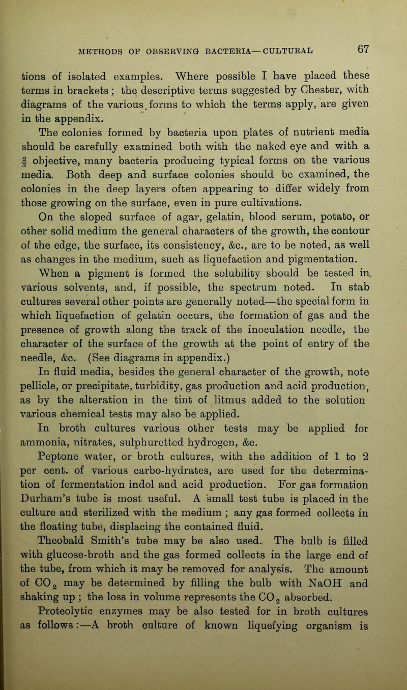 tions of isolated examples. Where possible I have placed these terms in brackets; the descriptive terms suggested by Chester, with diagrams of the various.forms to which the terms apply, are given in the appendix. The colonies formed by bacteria upon plates of nutrient media should be carefully examined both with the naked eye and with a I objective, many bacteria producing typical forms on the various media. Both deep and surface colonies should be examined, the colonies in the deep layers often appearing to differ widely from those growing on the surface, even in pure cultivations. On the sloped surface of agar, gelatin, blood serum, potato, or other solid medium the general characters of the growth, the contour of the edge, the surface, its consistency, &c., are to be noted, as well as changes in the medium, such as liquefaction and pigmentation. When a pigment is formed the solubility should be tested in. various solvents, and, if possible, the spectrum noted. In stab cultures several other points are generally noted—the special form in which liquefaction of gelatin occurs, the formation of gas and the presence of growth along the track of the inoculation needle, the character of the surface of the growth at the point of entry of the needle, &c. (See diagrams in appendix.) In fluid media, besides the general character of the growth, note pellicle, or precipitate, turbidity, gas production and acid production, as by the alteration in the tint of litmus added to the solution various chemical tests may also be applied. In broth cultures various other tests may be applied for ammonia, nitrates, sulphuretted hydrogen, &c. Peptone water, or broth cultures, with the addition of 1 to 2 per cent, of various carbo-hydrates, are used for the determina- tion of fermentation indol and acid production. For gas formation Durham's tube is most useful. A small test tube is placed in the culture and sterilized with the medium ; any gas formed collects in the floating tube, displacing the contained fluid. Theobald Smith's tube may be also used. The bulb is filled with glucose-broth and the gas formed collects in the large end of the tube, from which it may be removed for analysis. The amount of CO 2 uaay be determined by filling the bulb with NaOH and shaking up ; the loss in volume represents the COg absorbed. Proteolytic enzymes may be also tested for in broth cultures as follows:—A broth culture of known liquefying organism is