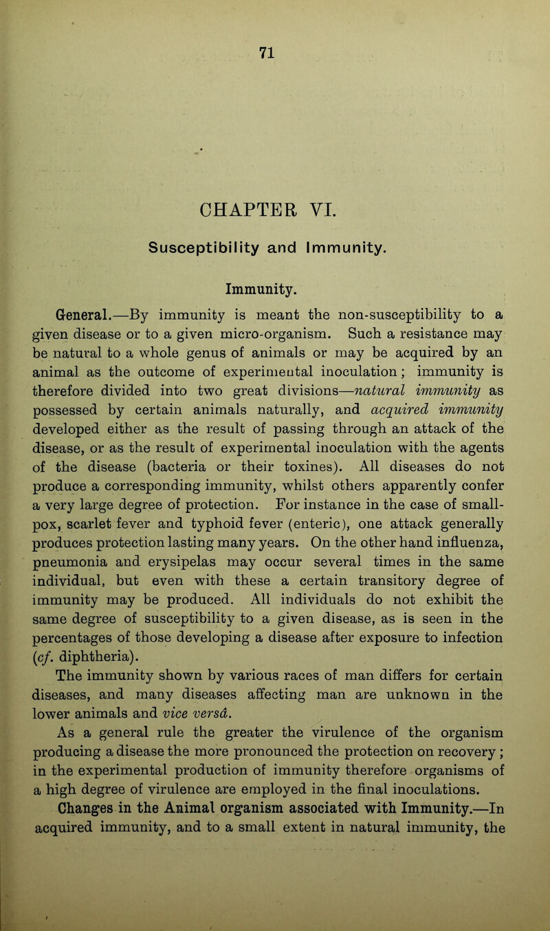 CHAPTER VL Susceptibility and Immunity. Immunity. General.—By immunity is meant the non-susceptibility to a given disease or to a given micro-organism. Such a resistance may be natural to a whole genus of animals or may be acquired by an animal as the outcome of experiaieutal inoculation; immunity is therefore divided into two great divisions—natural immunity as possessed by certain animals naturally, and acquired immunity developed either as the result of passing through an attack of the disease, or as the result of experimental inoculation with the agents of the disease (bacteria or their toxines). All diseases do not produce a corresponding immunity, whilst others apparently confer a very large degree of protection. For instance in the case of small- pox, scarlet fever and typhoid fever (enteric), one attack generally produces protection lasting many years. On the other hand influenza, pneumonia and erysipelas may occur several times in the same individual, but even with these a certain transitory degree of immunity may be produced. All individuals do not exhibit the same degree of susceptibility to a given disease, as is seen in the percentages of those developing a disease after exposure to infection (c/. diphtheria). The immunity shown by various races of man differs for certain diseases, and many diseases affecting man are unknown in the lower animals and vice versa. As a general rule the greater the virulence of the organism producing a disease the more pronounced the protection on recovery; in the experimental production of immunity therefore organisms of a high degree of virulence are employed in the final inoculations. Changes in the Animal organism associated with Immunity.—In acquired immunity, and to a small extent in natural immunity, the