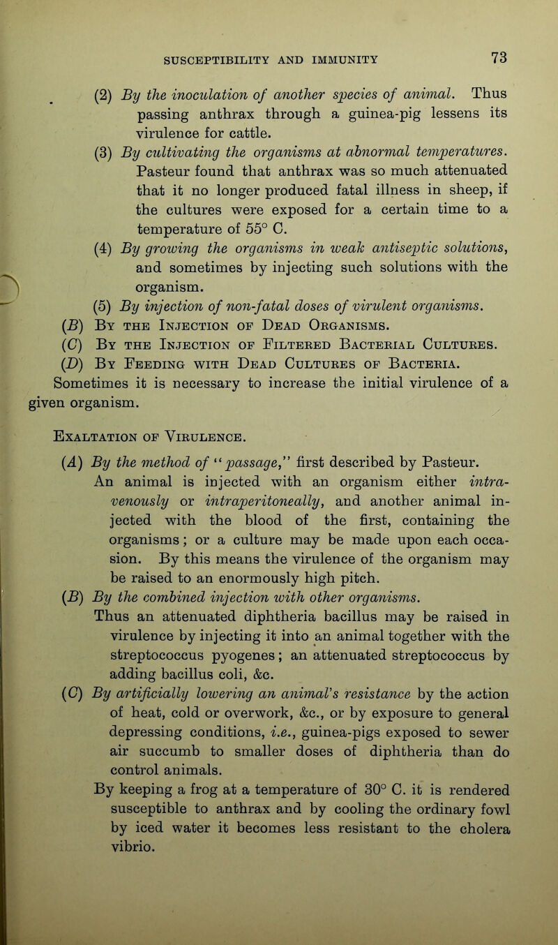 (2) By the inoculation of another s]jecies of animal. Thus passing anthrax through a guinea-pig lessens its virulence for cattle. (3) By cultivating the organisms at abnormal temperatures. Pasteur found that anthrax was so much attenuated that it no longer produced fatal illness in sheep, if the cultures were exposed for a certain time to a temperature of 55° C. (4) By growing the organisms in weak antiseptic solutions, and sometimes by injecting such solutions with the organism. (5) By injection of non-fatal doses of virulent organisms. (B) By the Injection of Dead ORaANiSMS. (C) By the Injection of Filteked Bacteeial Cultures. (D) By Feeding with Dead Cultures of Bacteria. Sometimes it is necessary to increase the initial virulence of a given organism. Exaltation of Virulence. (A) By the method of ''passage, first described by Pasteur. An animal is injected with an organism either intra- venously or intraperitoneally, and another animal in- jected with the blood of the first, containing the organisms; or a culture may be made upon each occa- sion. By this means the virulence of the organism may be raised to an enormously high pitch. (B) By the combined injection with other organisms. Thus an attenuated diphtheria bacillus may be raised in virulence by injecting it into an animal together with the streptococcus pyogenes; an attenuated streptococcus by adding bacillus coli, &c. (C) By artificially lowering an animal's resistance by the action of heat, cold or overwork, &c., or by exposure to general depressing conditions, i.e., guinea-pigs exposed to sewer air succumb to smaller doses of diphtheria than do control animals. By keeping a frog at a temperature of 30° C. it is rendered susceptible to anthrax and by cooling the ordinary fowl by iced water it becomes less resistant to the cholera vibrio.