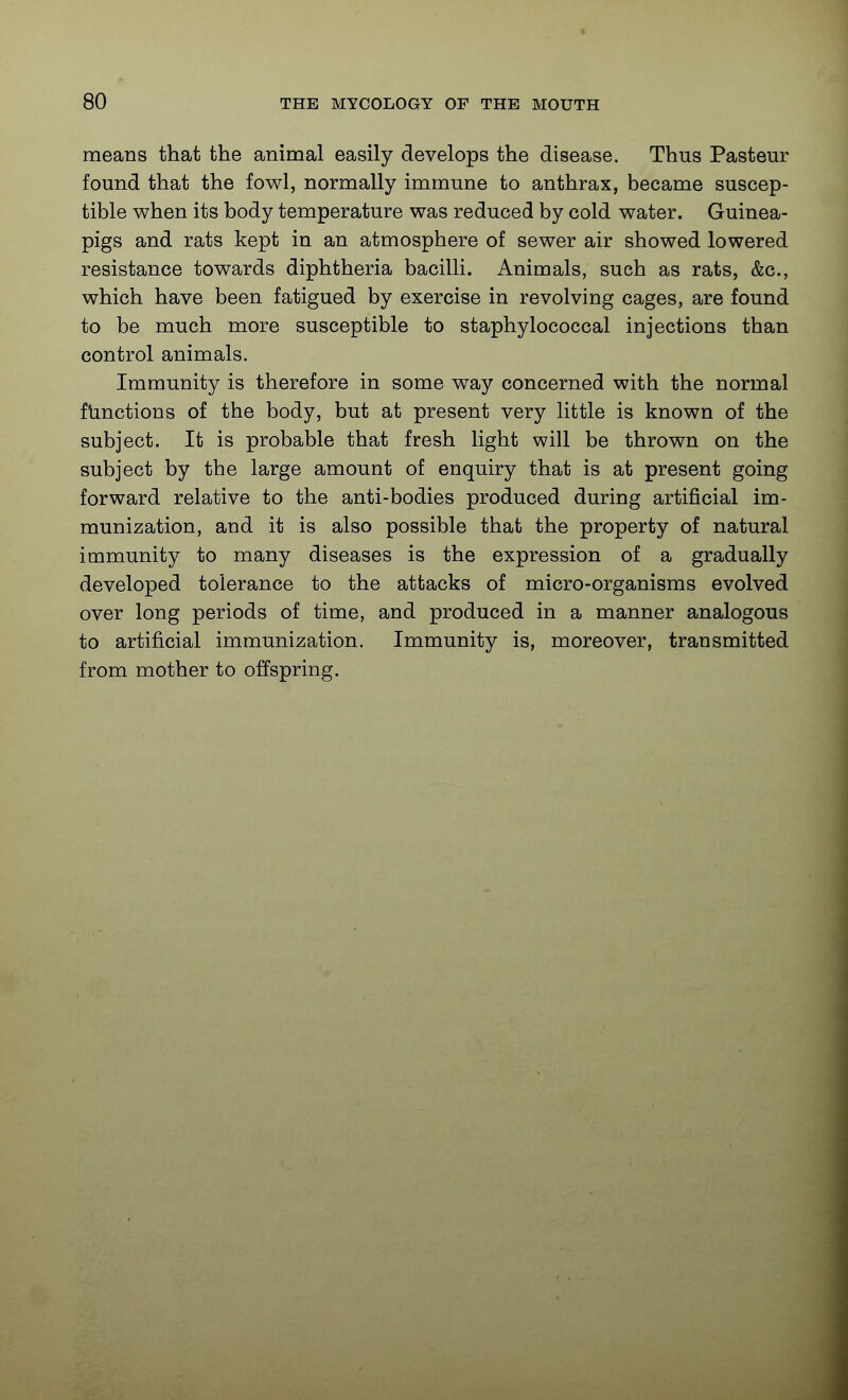 means that the animal easily develops the disease. Thus Pasteur found that the fowl, normally immune to anthrax, became suscep- tible when its body temperature was reduced by cold water. Guinea- pigs and rats kept in an atmosphere of sewer air showed lowered resistance towards diphtheria bacilli. Animals, such as rats, &c., which have been fatigued by exercise in revolving cages, are found to be much more susceptible to staphylococcal injections than control animals. Immunity is therefore in some way concerned with the normal functions of the body, but at present very little is known of the subject. It is probable that fresh light will be thrown on the subject by the large amount of enquiry that is at present going forward relative to the anti-bodies produced during artificial im- munization, and it is also possible that the property of natural immunity to many diseases is the expression of a gradually developed tolerance to the attacks of micro-organisms evolved over long periods of time, and produced in a manner analogous to artificial immunization. Immunity is, moreover, transmitted from mother to offspring.