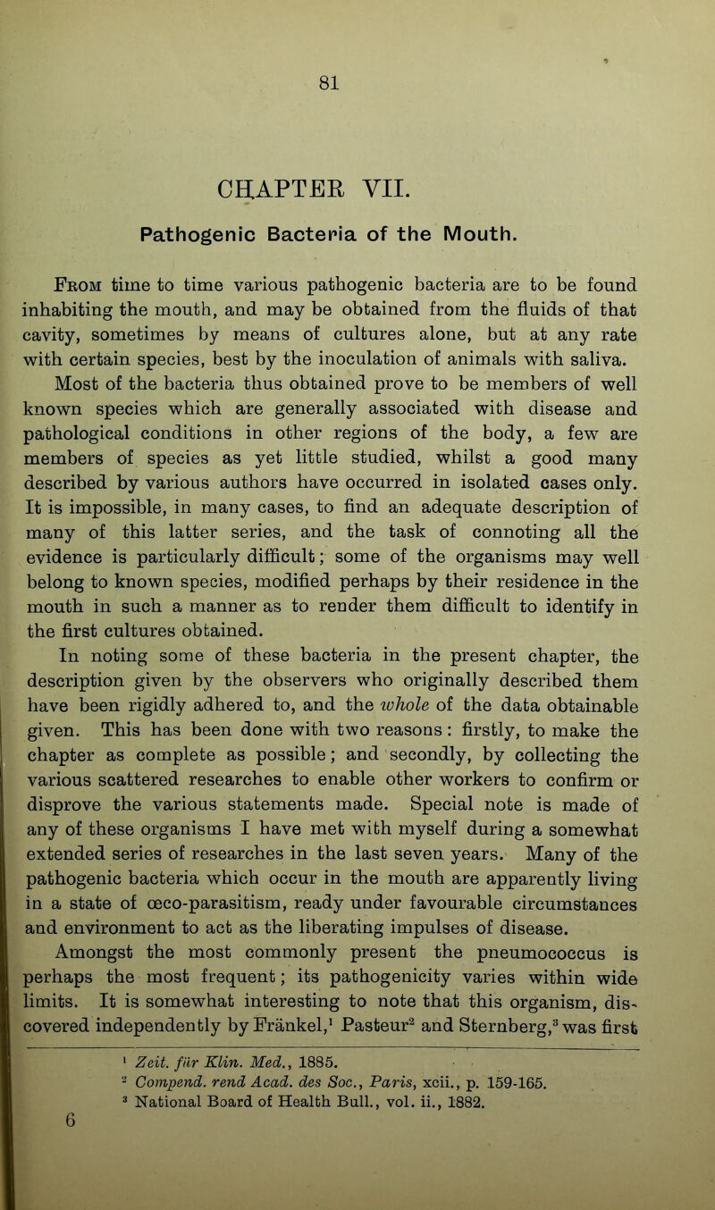 CHAPTER VII. Pathogenic Bacteria of the iViouth. From time to time various pathogenic bacteria are to be found inhabiting the mouth, and may be obtained from the fluids of that cavity, sometimes by means of cultures alone, but at any rate with certain species, best by the inoculation of animals with saliva. Most of the bacteria thus obtained prove to be members of well known species which are generally associated with disease and pathological conditions in other regions of the body, a few are members of species as yet little studied, whilst a good many described by various authors have occurred in isolated cases only. It is impossible, in many cases, to find an adequate description of many of this latter series, and the task of connoting all the evidence is particularly difficult; some of the organisms may well belong to known species, modified perhaps by their residence in the mouth in such a manner as to render them difficult to identify in the first cultures obtained. In noting some of these bacteria in the present chapter, the description given by the observers who originally described them have been rigidly adhered to, and the ivhole of the data obtainable given. This has been done with two reasons : firstly, to make the chapter as complete as possible; and secondly, by collecting the various scattered researches to enable other workers to confirm or disprove the various statements made. Special note is made of any of these organisms I have met with myself during a somewhat extended series of researches in the last seven years. Many of the pathogenic bacteria which occur in the mouth are apparently living in a state of oeco-parasitism, ready under favourable circumstances and environment to act as the liberating impulses of disease. Amongst the most commonly present the pneumococcus is perhaps the most frequent; its pathogenicity varies within wide limits. It is somewhat interesting to note that this organism, dis- covered independently by Frankel,^ Pasteur^ and Sternberg,^ was firsfe ' Zeit. fiir Klin. Med., 1885. Compend. rend Acad, des Soc, Paris, xcii., p. 159-165. 3 National Board of Health Bull., vol. ii., 1882. 6