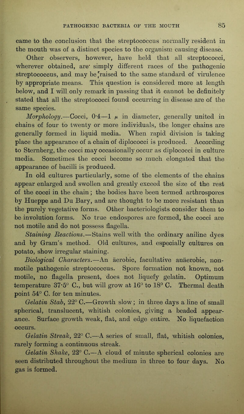 came to the conclusion that the streptococcus normally resident in the mouth was of a distinct species to the organism causing disease. Other observers, however, have held that all streptococci, wherever obtained, are* simply different races of the pathogenic streptococcus, and may be [raised to the same standard of virulence by appropriate means. This question is considered more at length below, and I will only remark in passing that it cannot be definitely stated that all the streptococci found occurring in disease are of the same species. - Morphology.—Cocci, 0*4—1 ^ in diameter, generally united in chains of four to twenty or more individuals, the longer chains are generally formed in liquid media. When rapid division is taking place the appearance of a chain of diplococci is produced. According to Sternberg, the cocci may occasionally occur as diplococci in culture media. Sometimes the cocci become so much elongated that the appearance of bacilli is produced. In old cultures particularly, some of the elements of the chains appear enlarged and swollen and greatly exceed the size of the rest of the cocci in the chain; the bodies have been termed arthrospores by Hueppe and Du Bary, and are thought to be more resistant than the purely vegetative forms. Other bacteriologists consider them to be involution forms. No trae endospores are formed, the cocci are not motile and do not possess flagella. Staining Beactioiis.—Stains well with the ordinary aniline dyes and by Gram's method. Old cultur-es, and especially cultures on potato, show irregular staining. Biological Characters.—An aerobic, facultative anaerobic, non- motile pathogenic streptococcus. Spore formation not known, not motile, no flagella present, does not liquefy gelatin. Optimum temperature 37-5° C, but will grow at 16° to 18° C. Thermal death point 54° 0. for ten minutes. Gelatin Stab, 22° C.—Growth slow; in three days a line of small spherical, translucent, whitish colonies, giving a beaded appear- ance. Surface growth weak, flat, and edge entire. No liquefaction occurs. ' Gelatin Streak, 22° C.—A series of small, flat, whitish colonies, rarely forming a continuous streak. Gelatin Shake, 22° 0.—A cloud of minute spherical colonies are seen distributed throughout the medium in three to four days. No gas is formed.