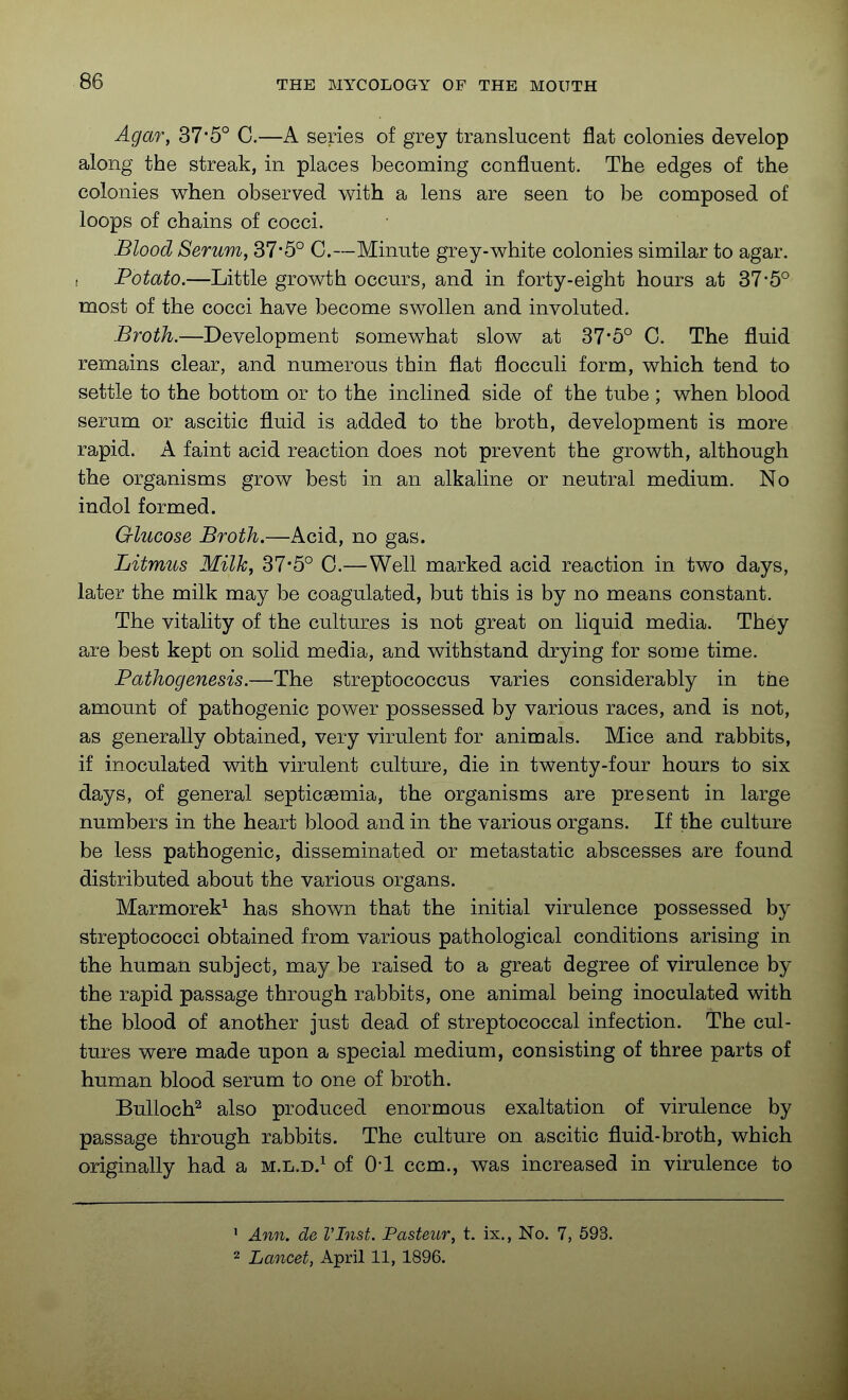 Agar, 37*5° C.—A series of grey translucent flat colonies develop along the streak, in places becoming confluent. The edges of the colonies when observed with a lens are seen to be composed of loops of chains of cocci. Blood Serum, 37*5° C.—Minute grey-white colonies similar to agar. . Potato.—Little growth occurs, and in forty-eight hoars at 37*5° most of the cocci have become swollen and involuted. Broth.—Development somewhat slow at 37*5° C. The fluid remains clear, and numerous thin flat flocculi form, which tend to settle to the bottom or to the inclined, side of the tube ; when blood serum or ascitic fluid is added to the broth, development is more rapid. A faint acid reaction does not prevent the growth, although the organisms grow best in an alkaline or neutral medium. No indol formed. Glucose Broth.—Acid, no gas. Litmus Milk, 37-5° 0.—Well marked acid reaction in two days, later the milk may be coagulated, but this is by no means constant. The vitality of the cultures is not great on liquid media. They are best kept on solid media, and withstand drying for some time. Pathogenesis.—The streptococcus varies considerably in the amount of pathogenic power possessed by various races, and is not, as generally obtained, very virulent for animals. Mice and rabbits, if inoculated vdth virulent culture, die in twenty-four hours to six days, of general septicaemia, the organisms are present in large numbers in the heart blood and in the various organs. If the culture be less pathogenic, disseminated or metastatic abscesses are found distributed about the various organs. Marmorek^ has shown that the initial virulence possessed by streptococci obtained from various pathological conditions arising in the human subject, may be raised to a great degree of virulence by the rapid passage through rabbits, one animal being inoculated with the blood of another just dead of streptococcal infection. The cul- tures were made upon a special medium, consisting of three parts of human blood serum to one of broth. Bulloch^ also produced enormous exaltation of virulence by passage through rabbits. The culture on ascitic fluid-broth, which originally had a m.l.d.^ of 0-1 ccm., was increased in virulence to ' Ann. de VInst. Pasteur, t. ix.. No. 7, 593. 2 Lancet, April 11, 1896.