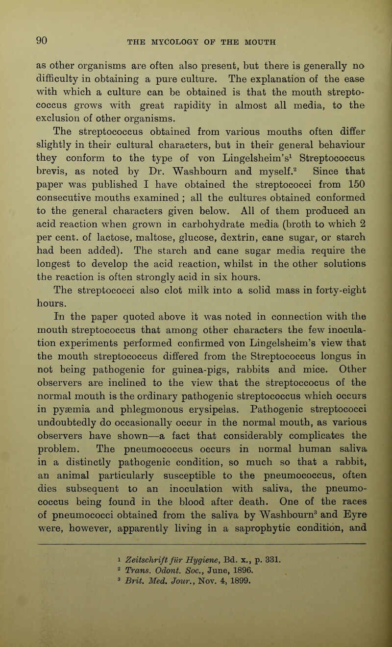 as other organisms are often also present, but there is generally no difficulty in obtaining a pure culture. The explanation of the ease with which a culture can be obtained is that the mouth strepto- coccus grows with great rapidity in almost all media, to the exclusion of other organisms. The streptococcus obtained from various mouths often differ slightly in their cultural characters, but in their general behaviour they conform to the type of von Lingelsheim's^ Streptococcus brevis, as noted by Dr. Washbourn and myself.^ Since that paper was published I have obtained the streptococci from 150 consecutive mouths examined ; all the cultures obtained conformed to the general characters given below. All of them produced an acid reaction when grown in carbohydrate media (broth to which 2 per cent, of lactose, maltose, glucose, dextrin, cane sugar, or starch had been added). The starch and cane sugar media require the longest to develop the acid reaction, whilst in the other solutions the reaction is often strongly acid in six hours. The streptococci also clot milk into a solid mass in forty-eight hours. In the paper quoted above it was noted in connection with the mouth streptococcus that among other characters the few inocula- tion experiments performed confirmed von Lingelsheim's view that the mouth streptococcus differed from the Streptococcus longus in not being pathogenic for guinea-pigs, rabbits and mice. Other observers are inclined to the view that the streptoccocus of the normal mouth is the ordinary pathogenic streptococcus which occurs in pyaemia and phlegmonous erysipelas. Pathogenic streptococci undoubtedly do occasionally occur in the normal mouth, as various observers have shown—a fact that considerably complicates the problem. The pneumococcus occurs in normal human saliva, in a distinctly pathogenic condition, so much so that a rabbit, an animal particularly susceptible to the pneumococcus, often dies subsequent to an inoculation with saliva, the pneumo- coccus being found in the blood after death. One of the races of pneumococci obtained from the saliva by Washbourn^ and Eyre were, however, apparently living in a saprophytic condition, and 1 Zeitschrift fiir Hygiene, Bd. x., p. 331. 2 Trans. Odont. Soc, June, 1896. 3 Brit. Med. Jour., Nov. 4, 1899.