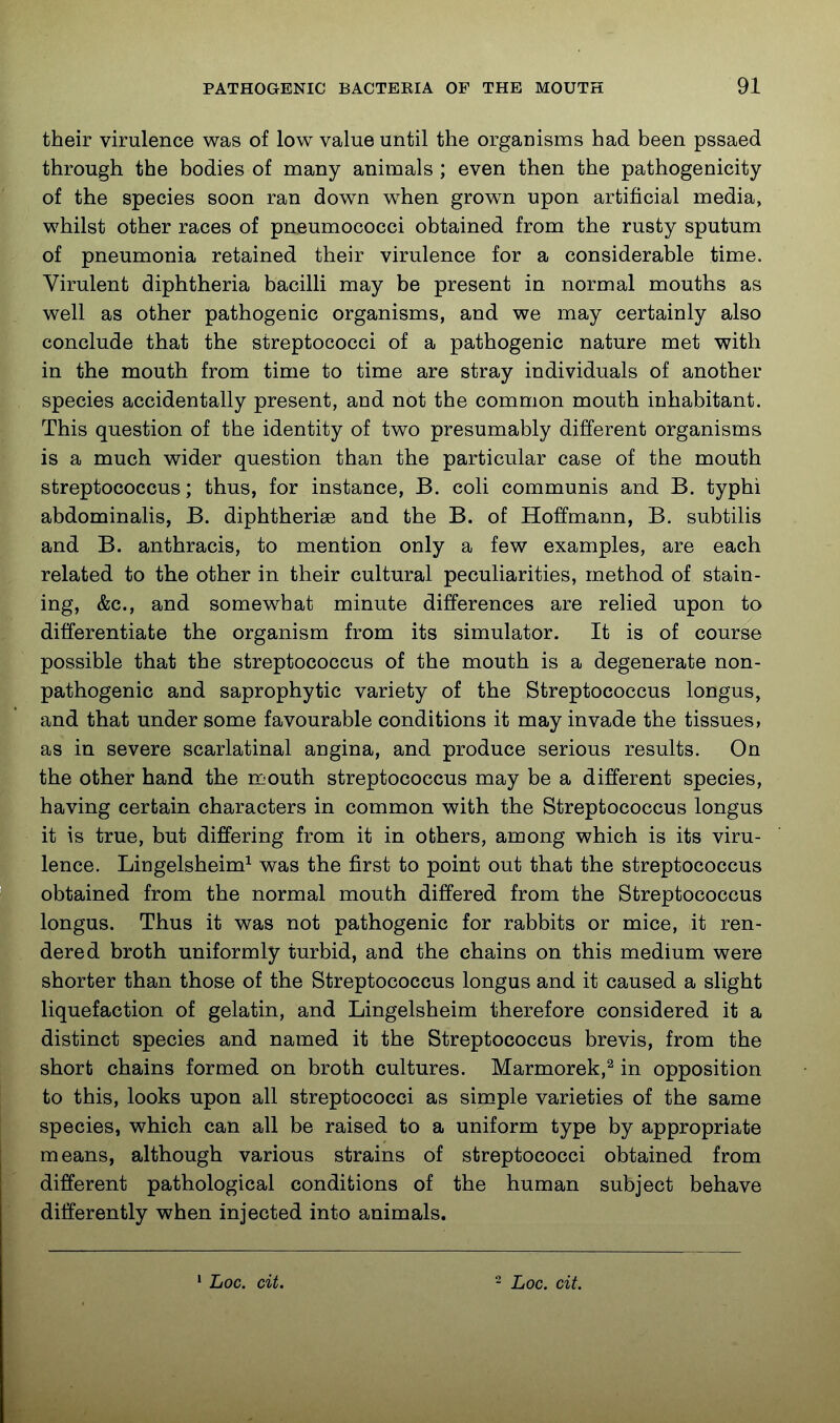 their virulence was of low value until the organisms had been pssaed through the bodies of many animals ; even then the pathogenicity of the species soon ran down when grown upon artificial media, whilst other races of pneumococci obtained from the rusty sputum of pneumonia retained their virulence for a considerable time. Virulent diphtheria bacilli may be present in normal mouths as well as other pathogenic organisms, and we may certainly also conclude that the streptococci of a pathogenic nature met with in the mouth from time to time are stray individuals of another species accidentally present, and not the common mouth inhabitant. This question of the identity of two presumably different organisms is a much wider question than the particular case of the mouth streptococcus; thus, for instance, B. coli communis and B. typhi abdominalis, B. diphtherise and the B. of Hoffmann, B. subtilis and B. anthracis, to mention only a few examples, are each related to the other in their cultural peculiarities, method of stain- ing, &c., and somewhat minute differences are relied upon to differentiate the organism from its simulator. It is of course possible that the streptococcus of the mouth is a degenerate non- pathogenic and saprophytic variety of the Streptococcus longus, and that under some favourable conditions it may invade the tissues, as in severe scarlatinal angina, and produce serious results. On the other hand the mouth streptococcus may be a different species, having certain characters in common with the Streptococcus longus it is true, but differing from it in others, among which is its viru- lence. Liugelsheim^ was the first to point out that the streptococcus obtained from the normal mouth differed from the Streptococcus longus. Thus it was not pathogenic for rabbits or mice, it ren- dered broth uniformly turbid, and the chains on this medium were shorter than those of the Streptococcus longus and it caused a slight liquefaction of gelatin, and Lingelsheim therefore considered it a distinct species and named it the Streptococcus brevis, from the short chains formed on broth cultures. Marmorek,^ in opposition to this, looks upon all streptococci as simple varieties of the same species, which can all be raised to a uniform type by appropriate means, although various strains of streptococci obtained from different pathological conditions of the human subject behave differently when injected into animals. * Loc. cit. - Loc. cit.