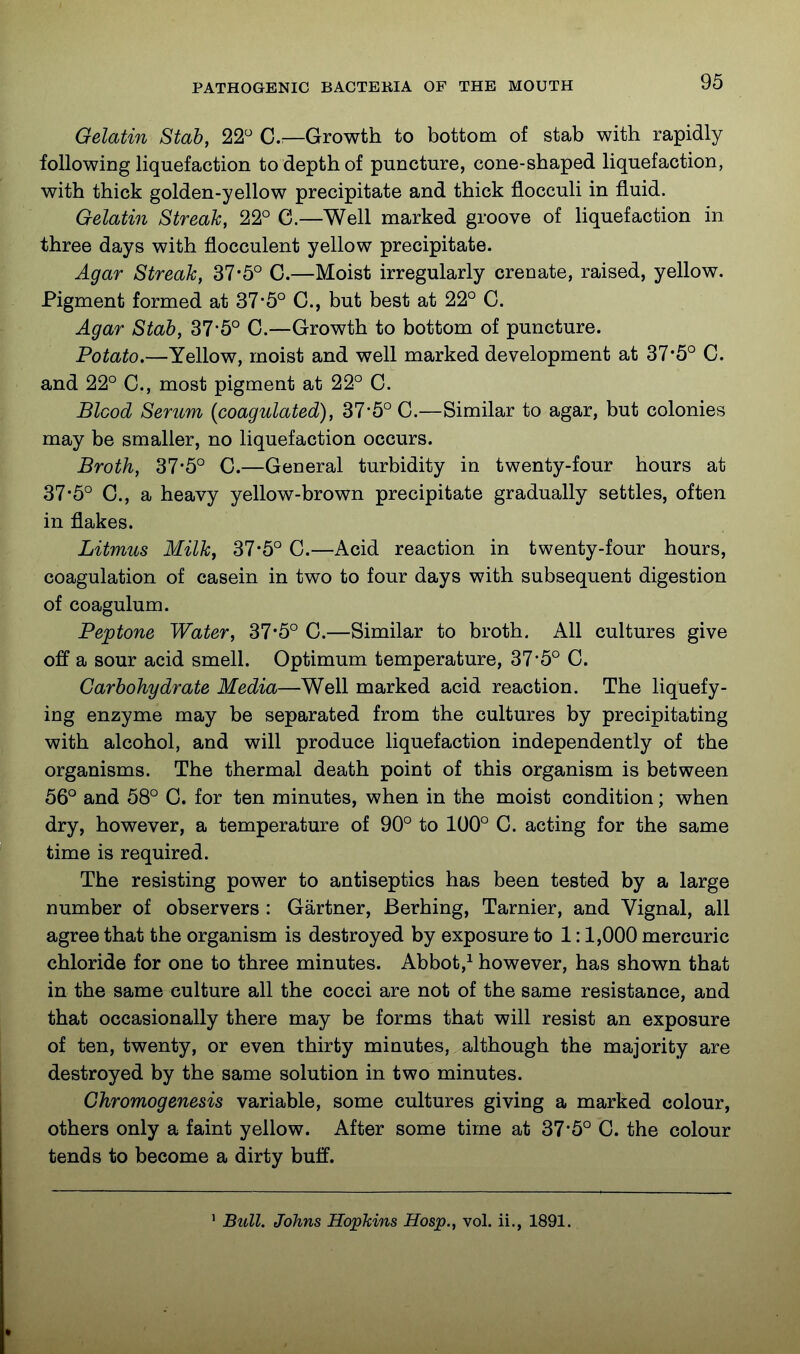 Gelatin Stab, 22 C—Growth to bottom of stab with rapidly following liquefaction to depth of puncture, cone-shaped liquefaction, with thick golden-yellow precipitate and thick flocculi in fluid. Gelatin Streak, 22° C.—Well marked groove of Hquefaction in three days with flocculent yellow precipitate. Agar Streak, 37*5° G.—Moist irregularly crenate, raised, yellow. Pigment formed at 37-5° G., but best at 22° G. Agar Stab, 37-5° G.—Growth to bottom of puncture. Potato.—Yellow, moist and well marked development at 37*5° G. and 22° G., most pigment at 22° G. Blood Serum {coagulated), 37'5° G.—Similar to agar, but colonies may be smaller, no liquefaction occurs. Broth, 37-5° G.—General turbidity in twenty-four hours at 37-5° G., a heavy yellow-brown precipitate gradually settles, often in flakes. Litmus Milky 37*5° G.—Acid reaction in twenty-four hours, coagulation of casein in two to four days with subsequent digestion of coagulum. Peptone Water, 37*5° G.—Similar to broth. All cultures give off a sour acid smell. Optimum temperature, 37*5° G. Carbohydrate Media—Well marked acid reaction. The liquefy- ing enzyme may be separated from the cultures by precipitating with alcohol, and will produce liquefaction independently of the organisms. The thermal death point of this organism is between 56° and 58° G. for ten minutes, when in the moist condition; when dry, however, a temperature of 90° to 100° G. acting for the same time is required. The resisting power to antiseptics has been tested by a large number of observers : Gartner, Berhing, Tarnier, and Vignal, all agree that the organism is destroyed by exposure to 1:1,000 mercuric chloride for one to three minutes. Abbot,^ however, has shown that in the same culture all the cocci are not of the same resistance, and that occasionally there may be forms that will resist an exposure of ten, twenty, or even thirty minutes, although the majority are destroyed by the same solution in two minutes. Chromogenesis variable, some cultures giving a marked colour, others only a faint yellow. After some time at 37*5° G. the colour tends to become a dirty buff. ' Bull. Johns Hopkins Hosp., vol. ii., 1891.