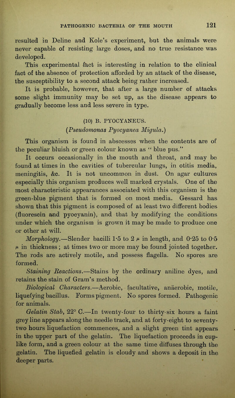 resulted ia Deline and Kole's experiment, but the animals were never capable of resisting large doses, and no true resistance was developed. This experimental fact is interesting in relation to the clinical fact of the absence of protection afforded by an attack of the disease, the susceptibility to a second attack being rather increased. It is probable, however, that after a large number of attacks some slight immunity may be set up, as the disease appears to gradually become less and less severe in type. (10) B. PYOCYANEUS. {Pseudomonas Pyocyanea Migula.) This organism is found in abscesses when the contents are of the peculiar bluish or green colour known as  blue pus. It occurs occasionally in the mouth and throat, and may be found at times in the cavities of tubercular lungs, in otitis media, meningitis, &c. It is not uncommon in dust. On agar cultures especially this organism produces well marked crystals. One of the most characteristic appearances associated with this organism is the green-blue pigment that is formed on most media. Gessard has shown that this pigment is composed of at least two different bodies (fluorescin and pyocyanin), and that by modifying the conditions under which the organism is grown it may be made to produce one or other at will. Morphology.—Slender bacilli 1*5 to 2 in length, and 0-25 to 0*5 M in thickness ; at times two or more may be found jointed together. The rods are actively motile, and possess flagella. No spores are formed. Staining Beactions.—Stains by the ordinary aniline dyes, and retains the stain of Gram's method. Biological Characters.—Aerobic, facultative, anaerobic, motile, liquefying bacillus. Forms pigment. No spores formed. Pathogenic for animals. Gelatin Stab, 22° C.—In twenty-four to thirty-six hours a faint grey line appears along the needle track, and at forty-eight to seventy- two hours liquefaction commences, and a slight green tint appears in the upper part of the gelatin. The liquefaction proceeds in cup- like form, and a green colour at the same time diffuses through the gelatin. The liquefied gelatin is cloudy and shows a deposit in the deeper parts.