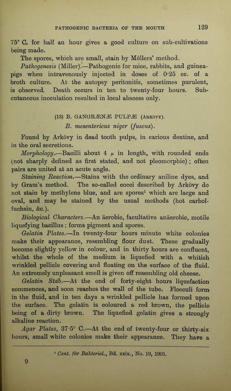 75° 0. for half an hour gives a good culture on sub-cultivations being made. The spores, v^hich are small, stain by Mollers' method. Pathogenesis (Miller).—Pathogenic for mice, rabbits, and guinea- pigs when intravenously injected in doses of 0*25 cc. of a broth culture. At the autopsy peritonitis, sometimes purulent, is observed. Death occurs in ten to twenty-four hours. Sub- cutaneous inoculation resulted in local abscess only. (13) B. GANGE^N^ PULP^ (Arkovy). B. mesentericus niger [fuscus). Found by Arkovy in dead tooth pulps, in carious dentine, and in the oral secretions. Morphology.—Bacilli about 4 in length, with rounded ends (not sharply defined as first stated, and not pleomorphic) ; often pairs are united at an acute angle. Staining Beactian.—Stains with the ordinary aniline dyes, and by Gram's method. The so-called cocci described by Arkovy do not stain by methylene blue, and are spores^ which are large and oval, and may be stained by the usual methods (hot carbol- fuchsin, &c.). Biological Characters.—An aerobic, facultative anaerobic, motile liquefying bacillus; forms pigment and spores. Gelatin Plates.—In twenty-four hours minute white colonies make their appearance, resembling flour dust. These gradually become slightly yellow in colour, and in thirty hours are confluent, whilst the whole of the medium is liquefied with a whitish wrinkled pellicle covering and floating on the surface of the fluid. An extremely unpleasant smell is given off resembling old cheese. Gelatin Stab.—At the end of forty-eight hours liquefaction commences, and soon reaches the wall of the tube. Flocculi form in the fluid, and in ten days a wrinkled pellicle has formed upon the surface. The gelatin is coloured a red brown, the pellicle being of a dirty brown. The liquefied gelatin gives a strongly alkaline reaction. Agar Plates, 37*5° C.—At the end of twenty-four or thirty-six hours, small white colonies make their appearance. They have a 9 Cent, fur Bakteriol., Bd. xxix,, No. 19, 1901.