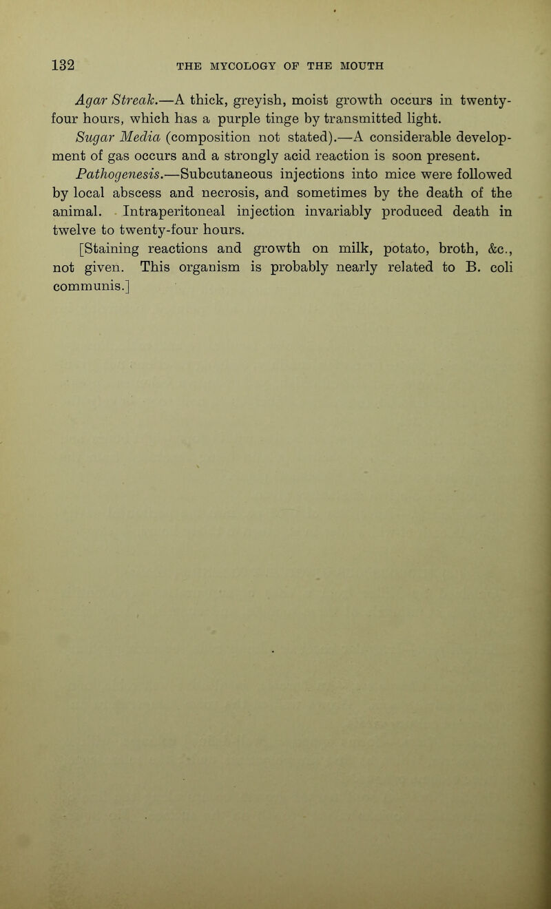 Agar Streak.—A thick, greyish, moist growth occurs in twenty- four hours, which has a purple tinge by transmitted Hght. Sugar Media (composition not stated).—A considerable develop- ment of gas occurs and a strongly acid reaction is soon present. Pathogenesis.—Subcutaneous injections into mice were followed by local abscess and necrosis, and sometimes by the death of the animal. Intraperitoneal injection invariably produced death in twelve to twenty-four hours. [Staining reactions and growth on milk, potato, broth, &c., not given. This organism is probably nearly related to B. coli communis.]