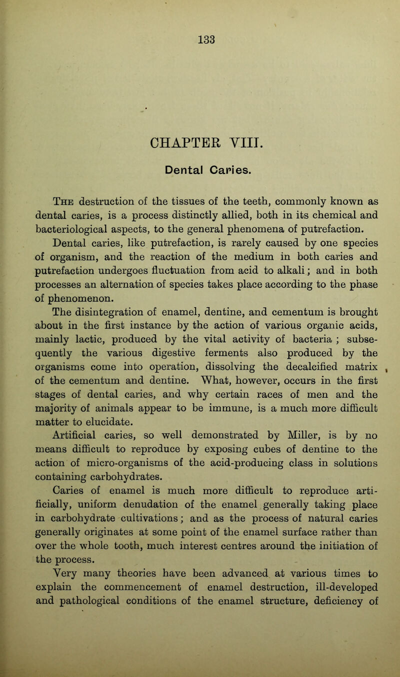 CHAPTER YIIT. Dental Caries. The destruction of the tissues of the teeth, commonly known as dental caries, is a process distinctly allied, both in its chemical and bacteriological aspects, to the general phenomena of putrefaction. Dental caries, like putrefaction, is rarely caused by one species of organism, and the reaction of the medium in both caries and putrefaction undergoes fluctuation from acid to alkali; and in both processes an alternation of species takes place according to the phase of phenomenon. The disintegration of enamel, dentine, and cementum is brought about in the first instance by the action of various organic acids, mainly lactic, produced by the vital activity of bacteria ; subse- quently the various digestive ferments also produced by the organisms come into operation, dissolving the decalcified matrix , of the cementum and dentine. What, however, occurs in the first stages of dental caries, and why certain races of men and the majority of animals appear to be immune, is a much more difficult matter to elucidate. Artificial caries, so well demonstrated by Miller, is by no means difficult to reproduce by exposing cubes of dentine to the action of micro-organisms of the acid-producing class in solutions containing carbohydrates. Caries of enamel is much more difficult to reproduce arti- ficially, uniform denudation of the enamel generally taking place in carbohydrate cultivations; and as the process of natural caries generally originates at some point of the enamel surface rather than over the whole tooth, much interest centres around the initiation of the process. Very many theories have been advanced at various times to explain the commencement of enamel destruction, ill-developed and pathological conditions of the enamel structure, deficiency of