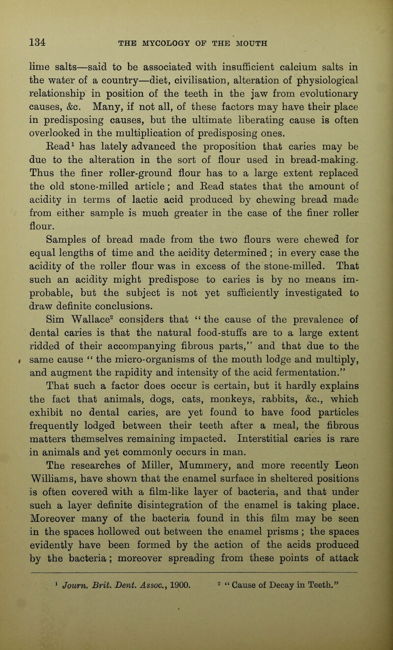 lime salts—said to be associated with insuflQcient calcium salts in the water of a country—diet, civilisation, alteration of physiological relationship in position of the teeth in the jaw from evolutionary causes, &c. Many, if not all, of these factors may have their place in predisposing causes, but the ultimate liberating cause is often overlooked in the multiplication of predisposing ones. Eead^ has lately advanced the proposition that caries may be due to the alteration in the sort of flour used in bread-making. Thus the finer roller-ground flour has to a large extent replaced the old stone-milled article; and Eead states that the amount of acidity in terms of lactic acid produced by chewing bread made from either sample is much greater in the case of the finer roller flour. Samples of bread made from the two flours were chewed for equal lengths of time and the acidity determined; in every case the acidity of the roller flour was in excess of the stone-milled. That such an acidity might predispose to caries is by no means im- probable, but the subject is not yet sufficiently investigated to draw definite conclusions. Sim Wallace^ considers that  the cause of the prevalence of dental caries is that the natural food-stufl's are to a large extent ridded of their accompanying fibrous parts, and that due to the I same cause the micro-organisms of the mouth lodge and multiply, and augment the rapidity and intensity of the acid fermentation. That such a factor does occur is certain, but it hardly explains the fact that animals, dogs, cats, monkeys, rabbits, &c., which exhibit no dental caries, are yet found to have food particles frequently lodged between their teeth after a meal, the fibrous matters themselves remaining impacted. Interstitial caries is rare in animals and yet commonly occurs in man. The researches of Miller, Mummery, and more recently Leon Williams, have shown that the enamel surface in sheltered positions is often covered with a film-like layer of bacteria, and that under such a layer definite disintegration of the enamel is taking place. Moreover many of the bacteria found in this film may be seen in the spaces hollowed out between the enamel prisms ; the spaces evidently have been formed by the action of the acids produced by the bacteria; moreover spreading from these points of attack ^ Journ. Brit. Dent. Assoc.^ 1900. ^ n Cause of Decay in Teeth.