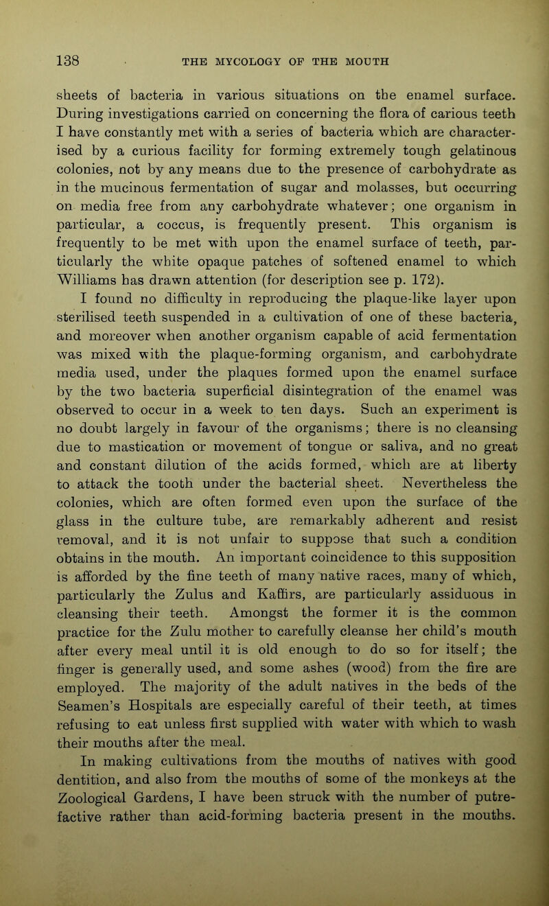 sheets of bacteria in various situations on the enamel surface. During investigations carried on concerning the flora of carious teeth I have constantly met with a series of bacteria which are character- ised by a curious facility for forming extremely tough gelatinous colonies, not by any means due to the presence of carbohydrate as in the mucinous fermentation of sugar and molasses, but occurring on media free from any carbohydrate whatever; one organism in particular, a coccus, is frequently present. This organism is frequently to be met with upon the enamel surface of teeth, par- ticularly the white opaque patches of softened enamel to which Williams has drawn attention (for description see p. 172). I found no difficulty in reproducing the plaque-like layer upon sterilised teeth suspended in a cultivation of one of these bacteria, and moreover when another organism capable of acid fermentation was mixed with the plaque-forming organism, and carbohydrate media used, under the plaques formed upon the enamel surface by the two bacteria superficial disintegration of the enamel was observed to occur in a week to ten days. Such an experiment is no doubt largely in favour of the organisms; there is no cleansing due to mastication or movement of tongue or saliva, and no great and constant dilution of the acids formed, which are at liberty to attack the tooth under the bacterial sheet. Nevertheless the colonies, which are often formed even upon the surface of the glass in the culture tube, are remarkably adherent and resist removal, and it is not unfair to suppose that such a condition obtains in the mouth. An important coincidence to this supposition is afforded by the fine teeth of many native races, many of which, particularly the Zulus and Kaffirs, are particularly assiduous in cleansing their teeth. Amongst the former it is the common practice for the Zulu mother to carefully cleanse her child's mouth after every meal until it is old enough to do so for itself; the finger is generally used, and some ashes (wood) from the fire are employed. The majority of the adult natives in the beds of the Seamen's Hospitals are especially careful of their teeth, at times refusing to eat unless first supplied with water with which to wash their mouths after the meal. In making cultivations from the mouths of natives with good dentition, and also from the mouths of some of the monkeys at the Zoological Gardens, I have been struck with the number of putre- factive rather than acid-forming bacteria present in the mouths.