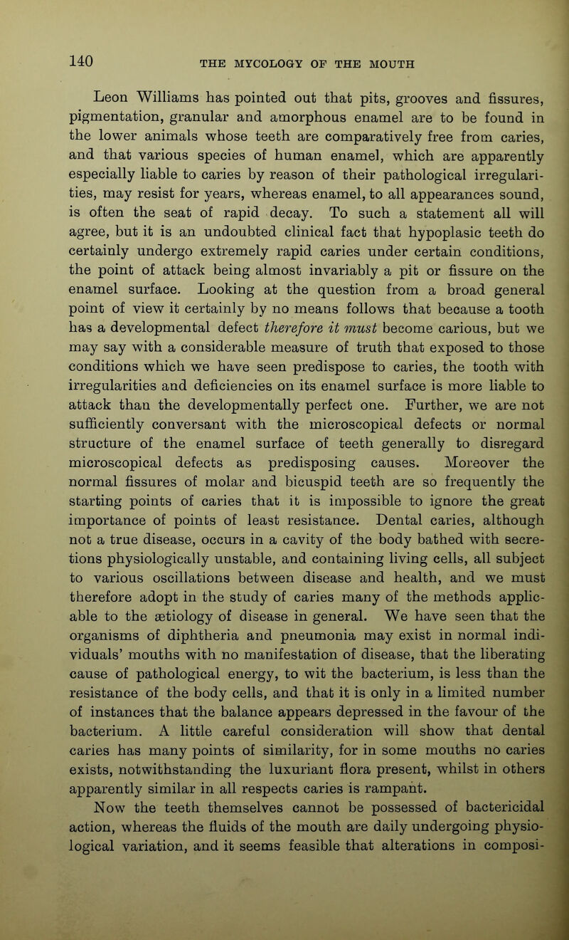 Leon Williams has pointed out that pits, grooves and fissures, pigmentation, granular and amorphous enamel are to be found in the lower animals whose teeth are comparatively free from caries, and that various species of human enamel, which are apparently especially liable to caries by reason of their pathological irregulari- ties, may resist for years, whereas enamel, to all appearances sound, is often the seat of rapid decay. To such a statement all will agree, but it is an undoubted clinical fact that hypoplasic teeth do certainly undergo extremely rapid caries under certain conditions, the point of attack being almost invariably a pit or fissure on the enamel surface. Looking at the question from a broad general point of view it certainly by no means follows that because a tooth has a developmental defect therefore it must become carious, but we may say with a considerable measure of truth that exposed to those conditions which we have seen predispose to caries, the tooth with irregularities and deficiencies on its enamel surface is more liable to attack than the developmentally perfect one. Further, we are not sufficiently conversant with the microscopical defects or normal structure of the enamel surface of teeth generally to disregard microscopical defects as predisposing causes. Moreover the normal fissures of molar and bicuspid teeth are so frequently the starting points of caries that it is impossible to ignore the great importance of points of least resistance. Dental caries, although not a true disease, occurs in a cavity of the body bathed with secre- tions physiologically unstable, and containing living cells, all subject to various oscillations between disease and health, and we must therefore adopt in the study of caries many of the methods applic- able to the aetiology of disease in general. We have seen that the organisms of diphtheria and pneumonia may exist in normal indi- viduals' mouths with no manifestation of disease, that the liberating cause of pathological energy, to wit the bacterium, is less than the resistance of the body cells, and that it is only in a limited number of instances that the balance appears depressed in the favour of the bacterium. A little careful consideration will show that dental caries has many points of similarity, for in some mouths no caries exists, notwithstanding the luxuriant flora present, whilst in others apparently similar in all respects caries is rampant. Now the teeth themselves cannot be possessed of bactericidal action, whereas the fluids of the mouth are daily undergoing physio- logical variation, and it seems feasible that alterations in composi-