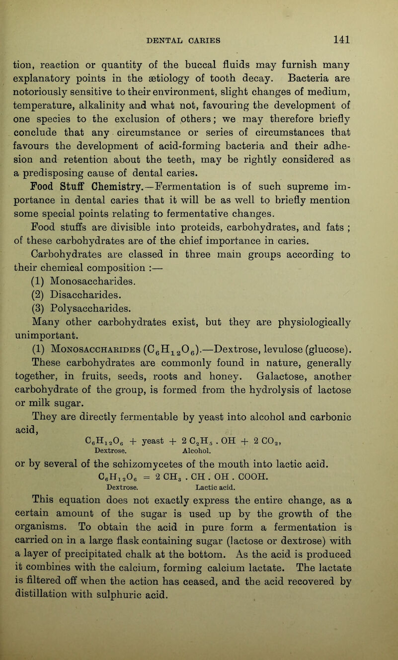 tion, reaction or quantity of the buccal fluids may furnish many explanatory points in the aetiology of tooth decay. Bacteria are notoriously sensitive to their environment, slight changes of medium, temperature, alkalinity and what not, favouring the development of one species to the exclusion of others; we may therefore briefly conclude that any circumstance or series of circumstances that favours the development of acid-forming bacteria and their adhe- sion and retention about the teeth, may be rightly considered as a predisposing cause of dental caries. Food Stuff Chemistry.—Fermentation is of such supreme im- portance in dental caries that it will be as well to briefly mention some special points relating to fermentative changes. Food stuffs are divisible into proteids, carbohydrates, and fats ; of these carbohydrates are of the chief importance in caries. Carbohydrates are classed in three main groups according to their chemical composition :— (1) Monosaccharides. (2) Disaccharides. (3) Polysaccharides. Many other carbohydrates exist, but they are physiologically unimportant. (1) Monosaccharides {GqH.j^^Oq).—Dextrose, levulose (glucose). These carbohydrates are commonly found in nature, generally together, in fruits, seeds, roots and honey. Galactose, another carbohydrate of the group, is formed from the hydrolysis of lactose or milk sugar. They are directly fermentable by yeast into alcohol and carbonic acid, CeHi^Og + yeast + 2 C.H., . OH + 2 CO^, Dextrose. Alcohol. or by several of the schizomycetes of the mouth into lactic acid. CeHiaOe = 2 CH3 . CH . OH . COOH. Dextrose. Lactic acid. This equation does not exactly express the entire change, as a certain amount of the sugar is used up by the growth of the organisms. To obtain the acid in pure form a fermentation is carried on in a large flask containing sugar (lactose or dextrose) with a layer of precipitated chalk at the bottom. As the acid is produced it combines with the calcium, forming calcium lactate. The lactate is filtered off when the action has ceased, and tbe acid recovered by distillation with sulphuric acid.