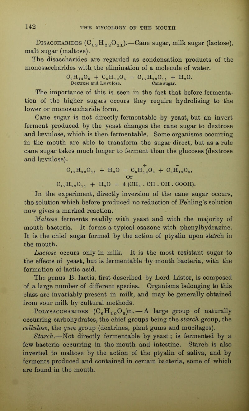 DisACCHARiDEs {Gj^^^^z^ii)'—Cane sugar, milk sugar (lactose), malt sugar (maltose). The disaccharides are regarded as condensation products of the monosaccharides with the elimination of a molecule of water. Dextrose and Lsevulose. Cane sugar. The importance of this is seen in the fact that before fermenta- tion of the higher sugars occurs they require hydrolising to the lower or monosaccharide form. Cane sugar is not directly fermentable by yeast, but an invert ferment produced by the yeast changes the cane sugar to dextrose and laevulose, which is then fermentable. Some organisms occurring in the mouth are able to transform the sugar direct, but as a rule cane sugar takes much longer to ferment than the glucoses (dextrose and laevulose). + Or + H2O = 4 (CH3 . CH . OH . COOH). In the experiment, directly inversion of the cane sugar occurs, the solution which before produced no reduction of Fehling's solution now gives a marked reaction. Maltose ferments readily with yeast and with the majority of mouth bacteria. It forms a typical osazone with phenylhydrazine. It is the chief sugar formed by the action of ptyalin upon stal'ch in the mouth. Lactose occurs only in milk. It is the most resistant sugar to the effects of yeast, but is fermentable by mouth bacteria, with the formation of lactic acid. The genus B. lactis, first described by Lord Lister, is composed of a large number of different species. Organisms belonging to this class are invariably present in milk, and may be generally obtained from sour milk by cultural methods. Polysaccharides (CQlI-^^QOg)ia.. — A large group of naturally occurring carbohydrates, the chief groups being the starch group, the cellulose, the gum group (dextrines, plant gums and mucilages). Starch.—Not directly fermentable by yeast; is fermented by a few bacteria occurring in the mouth and intestine. Starch is also inverted to maltose by the action of the ptyalin of saliva, and by ferments produced and contained in certain bacteria, some of which are found in the mouth.