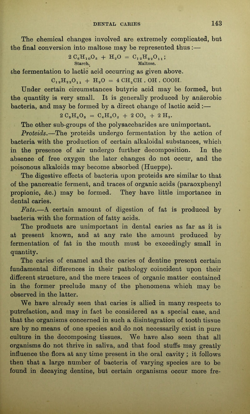 The chemical changes involved are extremely complicated, but the final conversion into maltose may be represented thus :— 2CeH,oO., + H,0 = C,3H,,0„; Starch.^ Maltose. che fermentation to lactic acid occurring as given above. Ci^HaaOii + H2O = 4 CH3CH . OH . COOH, Under certain circumstances butyric acid may be formed, but the quantity is very small. It is generally produced by anaerobic bacteria, and may be formed by a direct change of lactic acid:— 2 CsHgOg = C4HSO, + 2 CO, + 2 H,. The other sub-groups of the polysaccharides are unimportant. Proteids.—The proteids undergo fermentation by the action of bacteria with the production of certain alkaloidal substances, which in the presence of air undergo further decomposition. In the absence of free oxygen the later changes do not occur, and the poisonous alkaloids may become absorbed (Hueppe). The digestive effects of bacteria upon proteids are similar to that of the pancreatic ferment, and traces of organic acids (paraoxphenyl propionic, &c.) may be formed. They have little importance in dental caries. Fats.—A certain amount of digestion of fat is produced by bacteria with the formation of fatty acids. The products are unimportant in dental caries as far as it is at present known, and at any rate the amount produced by fermentation of fat in the mouth must be exceedingly small in quantity. The caries of enamel and the caries of dentine present certain fundamental differences in their pathology coincident upon their different structure, and the mere traces of organic matter contained in the former preclude many of the phenomena which may be observed in the latter. We have already seen that caries is allied in many respects to putrefaction, and may in fact be considered as a special case, and that the organisms concerned in such a disintegration of tooth tissue are by no means of one species and do not necessarily exist in pure culture in the decomposing tissues. We have also seen that all organisms do not thrive in saliva, and that food stuffs may greatly influence the flora at any time present in the oral cavity ; it follows then that a large number of bacteria of varying species are to be found in decaying dentine, but certain organisms occur more fre-