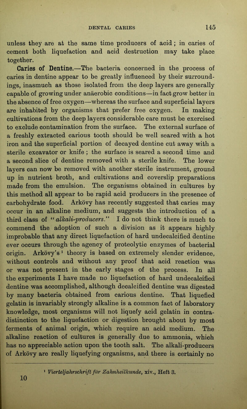 unless they are at the same time producers of acid; in caries of cement both liquefaction and acid destruction may take place together. Caries of Dentine.—The bacteria concerned in the process of caries in dentine appear to be greatly influenced by their surround- ings, inasmuch as those isolated from the deep layers are generally capable of growing under anaerobic conditions—in fact grow better in the absence of free oxygen—whereas the surface and superficial layers are inhabited by organisms that prefer free oxygen. In making cultivations from the deep layers considerable care must be exercised to exclude contamination from the surface. The external surface of a freshly extracted carious tooth should be well seared with a hot iron and the superficial portion of decayed dentine cut away with a sterile excavator or knife ; the surface is seared a second time and a second slice of dentine removed with a sterile knife. The lower layers can now be removed with another sterile instrument, ground up in nutrient broth, and cultivations and coverslip preparations made from the emulsion. The organisms obtained in cultures by this method all appear to be rapid acid producers in the presence of carbohydrate food. Arkovy has recently suggested that caries may occur in an alkaline medium, and suggests the introduction of a third class of ^'alkali-producers. I do not think there is much to commend the adoption of such a division as it appears highly improbable that any direct liquefaction of hard undecalcified dentine ever occurs through the agency of proteolytic enzymes of bacterial origin. Arkovy's ^ theory is based on extremely slender evidence, without controls and without any proof that acid reaction was or was not present in the early stages of the process. In all the experiments I have made no liquefaction of hard undecalcified dentine was accomplished, although decalcified dentine was digested by many bacteria obtained from carious dentine. That liquefied gelatin is invariably strongly alkaline is a common fact of laboratory knowledge, most organisms will not liquefy acid gelatin in contra- distinction to the liquefaction or digestion brought about by most ferments of animal origin, which require an acid medium. The alkaline reaction of cultures is generally due to ammonia, which has no appreciable action upon the tooth salt. The alkali-producers of Arkovy are really liquefying organisms, and there is certainly no ' Vierteljahrschrift fur Zahnheilkunde, xiv., Heft 3. 10