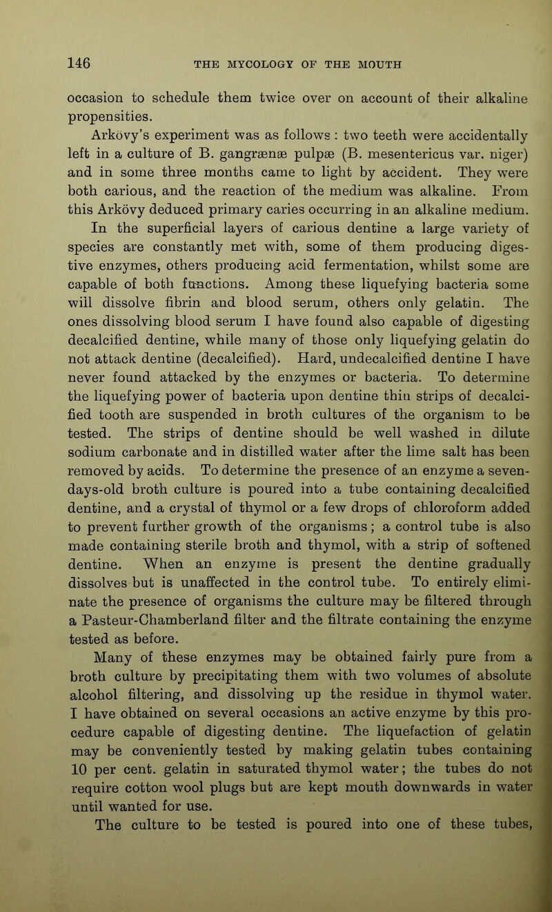 occasion to schedule them twice over on account of their alkahne propensities. Arkovy's experiment was as follows : two teeth were accidentally left in a culture of B. gangrsense pulpae (B. mesentericus var. niger) and in some three months came to light by accident. They were both carious, and the reaction of the medium was alkaline. From this Arkovy deduced primary caries occurring in an alkaline medium. In the superficial layers of carious dentine a large variety of species are constantly met with, some of them producing diges- tive enzymes, others producing acid fermentation, whilst some are capable of both functions. Among these liquefying bacteria some will dissolve fibrin and blood serum, others only gelatin. The ones dissolving blood serum I have found also capable of digesting decalcified dentine, while many of those only liquefying gelatin do not attack dentine (decalcified). Hard, undecalcified dentine I have never found attacked by the enzymes or bacteria. To determine the liquefying power of bacteria upon dentine thin strips of decalci- fied tooth are suspended in broth cultures of the organism to be tested. The strips of dentine should be well washed in dilute sodium carbonate and in distilled water after the lime salt has been removed by acids. To determine the presence of an enzyme a seven- days-old broth culture is poured into a tube containing decalcified dentine, and a crystal of thymol or a few drops of chloroform added to prevent further growth of the organisms; a control tube is also made containing sterile broth and thymol, with a strip of softened dentine. When an enzyme is present the dentine gradually dissolves but is unaffected in the control tube. To entirely elimi- nate the presence of organisms the culture may be filtered through a Pasteur-Chamberland filter and the filtrate containing the enzyme tested as before. Many of these enzymes may be obtained fairly pure from a broth culture by precipitating them with two volumes of absolute alcohol filtering, and dissolving up the residue in thymol water. I have obtained on several occasions an active enzyme by this pro- cedure capable of digesting dentine. The liquefaction of gelatin may be conveniently tested by making gelatin tubes containing 10 per cent, gelatin in saturated thymol water; the tubes do not require cotton wool plugs but are kept mouth downwards in water until wanted for use. The culture to be tested is poured into one of these tubes,