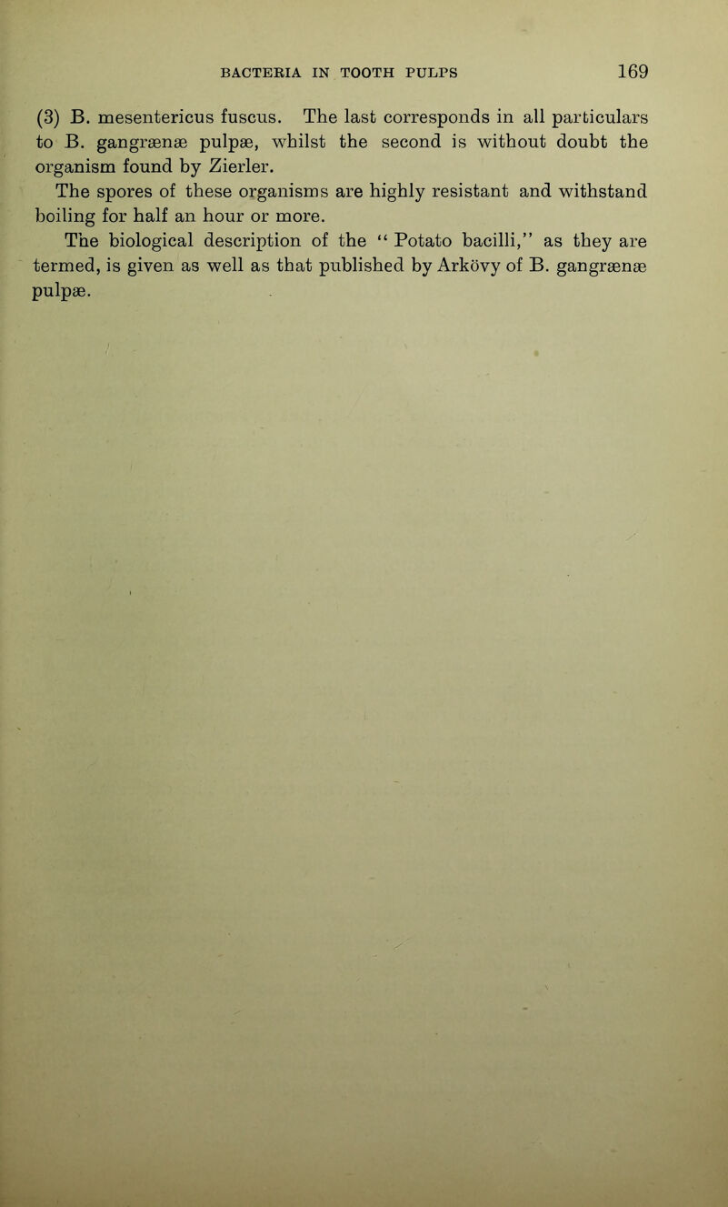(3) B. mesentericus fuscus. The last corresponds in all particulars to B. gangraense pulpse, whilst the second is without doubt the organism found by Zierler. The spores of these organisms are highly resistant and withstand boihng for half an hour or more. The biological description of the  Potato bacilli, as they are termed, is given as well as that published by Arkovy of B. gangraense pulpae.