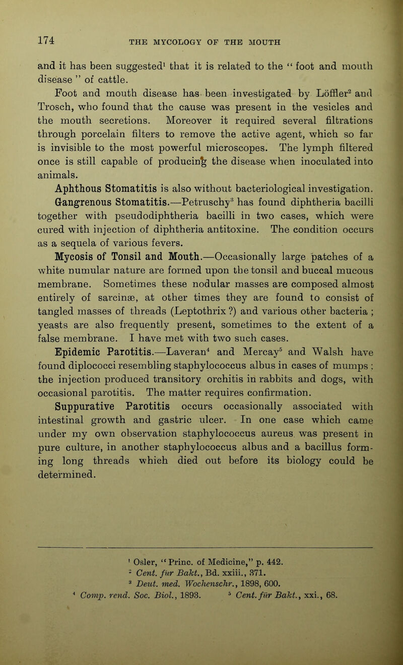 and it has been suggested^ that it is related to the  foot and mouth disease  of cattle. Foot and mouth disease has been investigated by LofEer^ and Trosch, who found that the cause was present in the vesicles and the mouth secretions. Moreover it required several filtrations through porcelain filters to remove the active agent, which so far is invisible to the most powerful microscopes. The lymph filtered once is still capable of producing the disease when inoculated into animals. Aphthous Stomatitis is also without bacteriological investigation. Grangrenous Stomatitis.—Petruschy-^ has found diphtheria bacilli together with pseudodiphtheria bacilli in two cases, which were cured with injection of diphtheria antitoxine. The condition occurs as a sequela of various fevers. Mycosis of Tonsil and Mouth.—Occasionally large patches of a white numular nature are formed upon the tonsil and buccal mucous membrane. Sometimes these nodular masses are composed almost entirely of sarcinae, at other times they are found to consist of tangled masses of threads (Leptothrix ?) and various other bacteria ; yeasts are also frequently present, sometimes to the extent of a false membrane. I have met with two such cases. Epidemic Parotitis.—Laveran^ and Mercay^ and Walsh have found diplococci resembling staphylococcus albus in cases of mumps : the injection produced transitory orchitis in rabbits and dogs, with occasional parotitis. The matter requires confirmation. Suppurative Parotitis occurs occasionally associated with intestinal growth and gastric ulcer. In one case which came under my own observation staphylococcus aureus was present in pure culture, in another staphylococcus albus and a bacillus form- ing long threads which died out before its biology could be determined. ' Osier, Princ. of Medicine, p. 442. - Cent, fur Bakt., Bd. xxiii., 371. 3 Deut. med. Wochenschr., 1898, 600. •* Comp. re7id. Soc. Biol., 1893. ^ Cent, filr Bakt, xxi., 68.