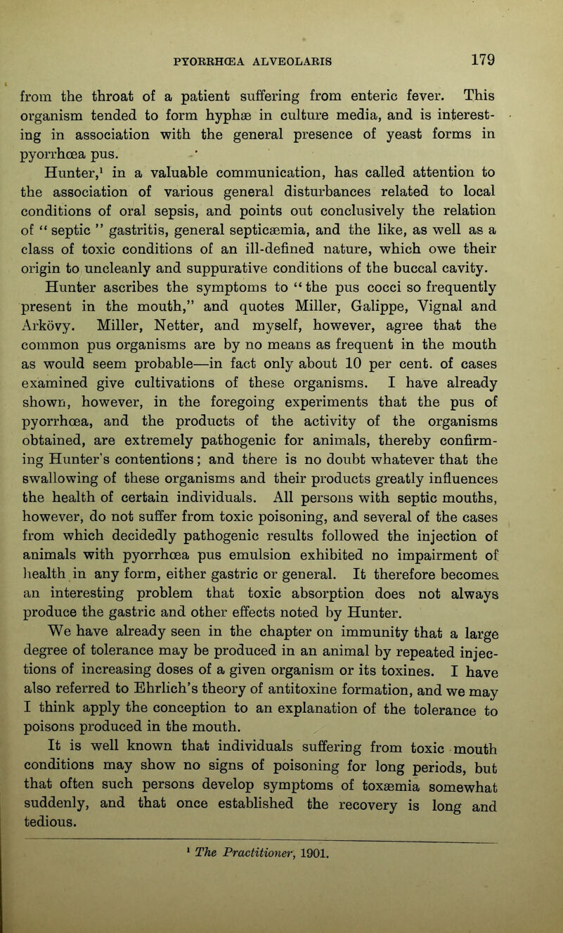 from the throat of a patient suffering from enteric fever. This organism tended to form hyphae in culture media, and is interest- ing in association with the general presence of yeast forms in pyorrhoea pus. Hunter,^ in a valuable communication, has called attention to the association of various general disturbances related to local conditions of oral sepsis, and points out conclusively the relation of septic  gastritis, general septicaemia, and the like, as well as a class of toxic conditions of an ill-defined nature, which owe their origin to uncleanly and suppurative conditions of the buccal cavity. Hunter ascribes the symptoms to the pus cocci so frequently present in the mouth, and quotes Miller, Galippe, Vignal and Arkovy. Miller, Netter, and myself, however, agree that the common pus organisms are by no means as frequent in the mouth as would seem probable—in fact only about 10 per cent, of cases examined give cultivations of these organisms. I have already shown, however, in the foregoing experiments that the pus of pyorrhoea, and the products of the activity of the organisms obtained, are extremely pathogenic for animals, thereby confirm- ing Hunter's contentions; and there is no doubt whatever that the swallowing of these organisms and their products greatly influences the health of certain individuals. All persons with septic mouths, however, do not suffer from toxic poisoning, and several of the cases from which decidedly pathogenic results followed the injection of animals with pyorrhoea pus emulsion exhibited no impairment of liealth in any form, either gastric or general. It therefore becomes an interesting problem that toxic absorption does not always produce the gastric and other effects noted by Hunter. We have already seen in the chapter on immunity that a large degree of tolerance may be produced in an animal by repeated injec- tions of increasing doses of a given organism or its toxines. I have also referred to Ehrlich's theory of antitoxine formation, and we may I think apply the conception to an explanation of the tolerance to poisons produced in the mouth. It is well known that individuals suffering from toxic mouth conditions may show no signs of poisoning for long periods, but that often such persons develop symptoms of toxaemia somewhat suddenly, and that once established the recovery is long and tedious. ' The Practitioner, 1901.