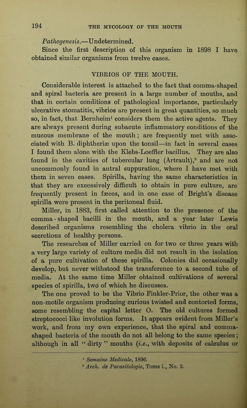 Pathogenesis.—Undetermined. Since the first description of this organism in 1898 I have obtained similar organisms from twelve cases. VIBKIOS OF THE MOUTH. Considerable interest is attached to the fact that comma-shaped and spiral bacteria are present in a large number of mouths, and that in certain conditions of pathological importance, particularly ulcerative stomatitis, vibrios are present in great quantities, so much so, in fact, that Bernheim^ considers them the active agents. They are always present during subacute inflammatory conditions of the mucous membrane of the mouth ; are frequently met with asso- ciated with B. diphtherise upon the tonsil—in fact in several cases I found them alone with the Klebs-Loeffler bacillus. They are also found in the cavities of tubercular lung (Artrault),^ and are not uncommonly found in antral suppuration, where I have met with them in seven cases. Spirilla, having the same characteristics in that they are excessively difficult to obtain in pure culture, are frequently present in faeces, and in one case of Bright's disease spirilla were present in the peritoneal fluid. Miller, in 1883, first called attention to the presence of the comma-shaped bacilli in the mouth, and a year later Lewis described organisms resembling the cholera vibrio in the oral secretions of healthy persons. The researches of Miller carried on for two or three years with a very large variety of culture media did not result in the isolation of a pure cultivation of these spirilla. Colonies did occasionally develop, but never withstood the transference to a second tube of media. At the same time Miller obtained cultivations of several species of spirilla, two of which he discusses. The one proved to be the Vibrio Finkler-Prior, the other was a non-motile organism producing curious twisted and contorted forms, some resembling the capital letter O. The old cultures formed streptococci like involution forms. It appears evident from Miller's work, and from my own experience, that the spiral and comma- shaped bacteria of the mouth do not all belong to the same species; although in all *' dirty  mouths {i.e., with deposits of calculus or ' Semaine Medicale, 1896. - Arch, de Parasitologies Tome i., No. 2.