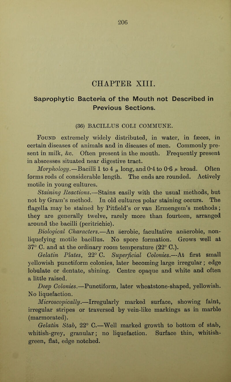 CHAPTER XIII. Saprophytic Bacteria of the Mouth not Described in Previous Sections. (36) BACILLUS COLI COMMUNE. Found extremely widely distributed, in water, in faeces, in certain diseases of animals and in diseases of men. Commonly pre- sent in milk, &c. Often present in the mouth. Frequently present in abscesses situated near digestive tract. Morphology.—Bacilli 1 to 4 ^ long, and 0-4 to 0*6 a* broad. Often forms rods of considerable length. The ends are rounded. Actively motile in young cultures. Staining Beactions.—Stains easily with the usual methods, but not by Gram's method. In old cultures polar staining occurs. The flagella may be stained by Pitfield's or van Ermengem's methods; they are generally twelve, rarely more than fourteen, arranged around the bacilli (peritrichic). Biological Characters.—An aerobic, facultative anaerobic, non- liquefying motile bacillus. No spore formation. Grows well at 37° C. and at the ordinary room temperature (22° C.). Gelatin Plates, 22° C. Superficial Colonies.—At first small yellowish punctiform colonies, later becoming large irregular ; edge lobulate or dentate, shining. Centre opaque and white and often a little raised. Deep Colonies.—Punctiform, later wheatstone-shaped, yellowish. No liquefaction. Microscopically.—Irregularly marked surface, showing faint, irregular stripes or traversed by vein-like markings as in marble (marmorated). Gelatin Stab, 22° C.—Well marked growth to bottom of stab, whitish-grey, granular; no liquefaction. Surface thin, whitish- green, flat, edge notched.