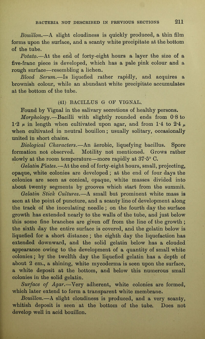 Bouillon.—A slight cloudiness is quickly produced, a thin film forms upon the surface, and a scanty white precipitate at the bottom of the tube. Potato.—At the end of forty-eight hours a layer the size of a five-franc piece is developed, which has a pale pink colour and a rough surface—resembliug a lichen. Blood Serum.—Is liquefied rather rapidly, and acquires a brownish colour, while an abundant white precipitate accumulates at the bottom of the tube. (41) BACILLUS G OF VIGNAL. Found by Vignal in the salivary secretions of healthy persons. Morphology.—Bacilli with slightly rounded ends from 0 8 to 1*2 fi in length when cultivated upon agar, and from 14 to 2*4 ix when cultivated in neutral bouillon; usually solitary, occasionally united in short chains. Biological Characters.—An aerobic, liquefying bacillus. Spore formation nob observed. Motility not mentioned. Grows rather slowly at the room temperature—more rapidly at 37*5° C. Gelatin Plates.—At the end of forty-eight hours, small, projecting, opaque, white colonies are developed ; at the end of four days the colonies are seen as conical, opaque, white masses divided into about twenty segments by grooves which start from the summit. Gelatin Stick Cultures.—A small but prominent white mass is seen at the point of puncture, and a scanty line of development along the track of the inoculating needle ; on the fourth day the surface growth has extended nearly to the walls of the tube, and just below this some fine branches are given off from the line of the growth ; the sixth day the entire surface is covered, and the gelatin below is liquefied for a short distance ; the eighth day the liquefaction has extended downward, and the solid gelatin below has a clouded appearance owing to the development of a quantity of small white colonies; by the twelfth day the liquefied gelatin has a depth of about 2 cm., a shining, white mycoderma is seen upon the surface, a white deposit at the bottom, and below this numerous small colonies in the solid gelatin. Surface of Agar.—Very adherent, white colonies are formed, which later extend to form a transparent white membrane. Bouillon.—A slight cloudiness is produced, and a very scanty, whitish deposit is seen at the bottom of the tube. Does not develop well in acid bouillon.