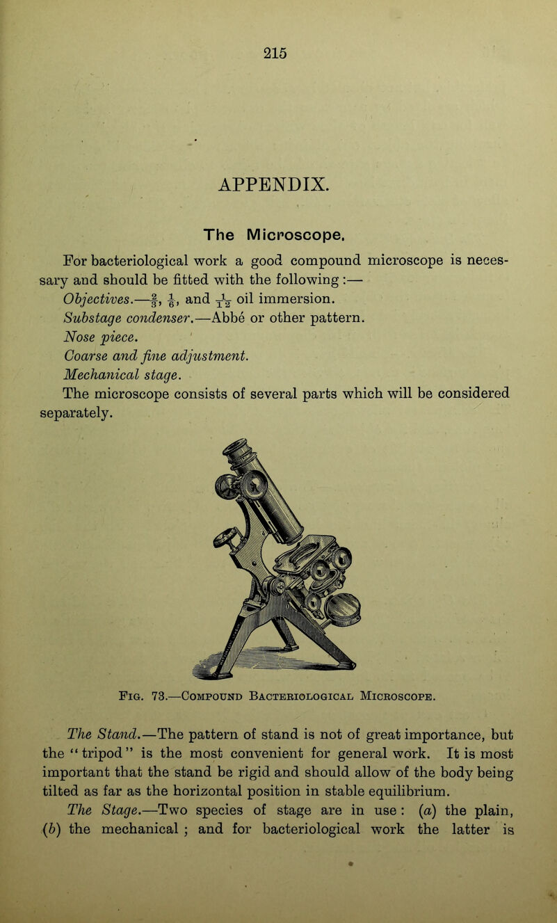 APPENDIX. The Micposcope. For bacteriological work a good compound microscope is neces- sary and should be fitted with the following :— Objectives.—f, J, and oil immersion. Substage condenser.—Abbe or other pattern. Nose piece. Coarse and fine adjustment. Mechanical stage. The microscope consists of several parts which will be considered separately. Fig. 73.—Compound Bacteriological Microscope. The Stand.—The pattern of stand is not of great importance, but the tripod is the most convenient for general work. It is most important that the stand be rigid and should allow of the body being tilted as far as the horizontal position in stable equilibrium. The Stage.—Two species of stage are in use : {a) the plain, {b) the mechanical ; and for bacteriological work the latter is