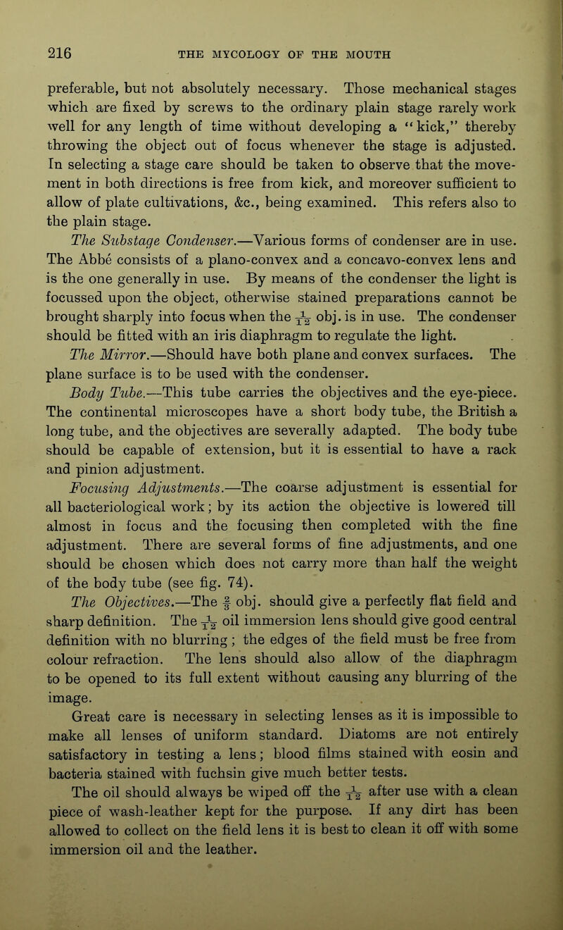 preferable, but not absolutely necessary. Those mechanical stages which are fixed by screws to the ordinary plain stage rarely work well for any length of time without developing a  kick, thereby throwing the object out of focus whenever the stage is adjusted. In selecting a stage care should be taken to observe that the move- ment in both directions is free from kick, and moreover sufficient to allow of plate cultivations, &c., being examined. This refers also to the plain stage. The Stthstage Condenser.—Various forms of condenser are in use. The Abbe consists of a plano-convex and a concavo-convex lens and is the one generally in use. By means of the condenser the light is focussed upon the object, otherwise stained preparations cannot be brought sharply into focus when the obj. is in use. The condenser should be fitted with an iris diaphragm to regulate the light. The Mirror.—Should have both plane and convex surfaces. The plane surface is to be used with the condenser. Body Tube.—This tube carries the objectives and the eye-piece. The continental microscopes have a short body tube, the British a long tube, and the objectives are severally adapted. The body tube should be capable of extension, but it is essential to have a rack and pinion adjustment. Focusing Adjustments.—The coarse adjustment is essential for all bacteriological work; by its action the objective is lowered till almost in focus and the focusing then completed with the fine adjustment. There are several forms of fine adjustments, and one should be chosen which does not carry more than half the weight of the body tube (see fig. 74). The Objectives.—The f obj. should give a perfectly flat field and sharp definition. The -^-^ oil immersion lens should give good central definition with no blurring; the edges of the field must be free from colour refraction. The lens should also allow of the diaphragm to be opened to its full extent without causing any blurring of the image. Great care is necessary in selecting lenses as it is impossible to make all lenses of uniform standard. Diatoms are not entirely satisfactory in testing a lens; blood films stained with eosin and bacteria stained with fuchsin give much better tests. The oil should always be wiped off the after use with a clean piece of wash-leather kept for the purpose. If any dirt has been allowed to collect on the field lens it is best to clean it off with some immersion oil and the leather.