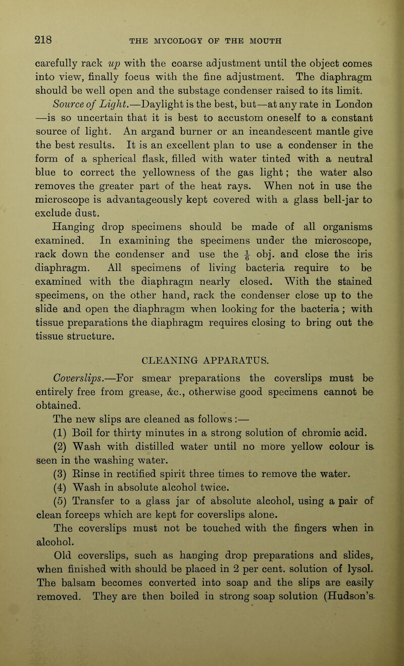 carefully rack up with the coarse adjustment until the object comes into view, finally focus with the fine adjustment. The diaphragm should be well open and the substage condenser raised to its limit. Source of Light.—Daylight is the best, but—at any rate in London —is so uncertain that it is best to accustom oneself to a constant source of light. An argand burner or an incandescent mantle give the best results. It is an excellent plan to use a condenser in the form of a spherical flask, filled with water tinted with a neutral blue to correct the yellowness of the gas light; the water also removes the greater part of the heat rays. When not in use the microscope is advantageously kept covered with a glass bell-jar to exclude dust. Hanging drop specimens should be made of all organisms examined. In examining the specimens under the microscope, rack down the condenser and use the ^ obj. and close the iris diaphragm. All specimens of living bacteria require to be examined with the diaphragm nearly closed. With the stained specimens, on the other hand, rack the condenser close up to the slide and open the diaphragm when looking for the bacteria; with tissue preparations the diaphragm requires closing to bring out the tissue structure. CLEANING APPAEATUS. Cover slips.—For smear preparations the coverslips must be entirely free from grease, &c., otherwise good specimens cannot be obtained. The new slips are cleaned as follows :— (1) Boil for thirty minutes in a strong solution of chromic acid. (2) Wash with distilled water until no more yellow colour is seen in the washing water. (3) Einse in rectified spirit three times to remove the water. (4) Wash in absolute alcohol twice. (5) Transfer to a glass jar of absolute alcohol, using a pair of clean forceps which are kept for coverslips alone. The coverslips must not be touched with the fingers when in alcohol. Old coverslips, such as hanging drop preparations and slides^ when finished with should be placed in 2 per cent, solution of lysoL The balsam becomes converted into soap and the slips are easily removed. They are then boiled iu strong soap solution (Hudson's.
