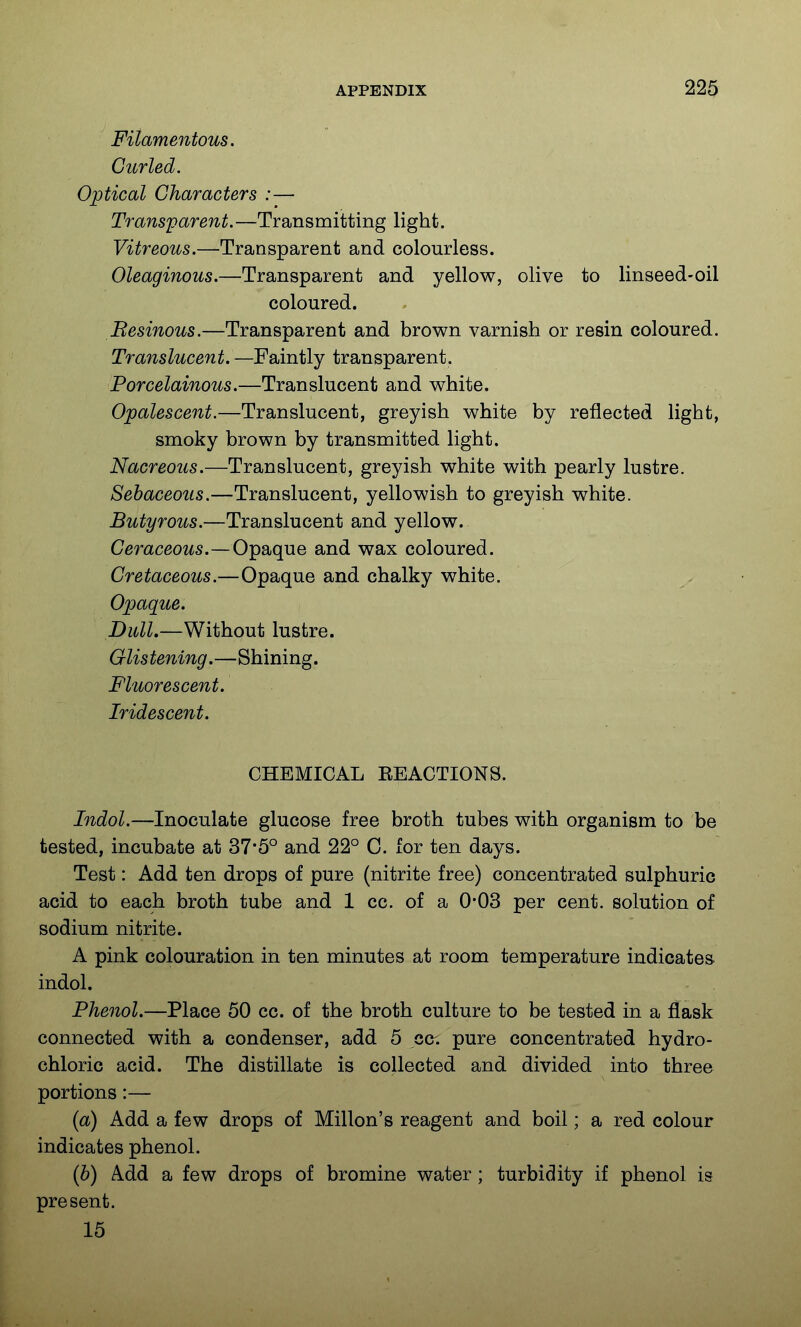 Filamentous. Curled. Optical Characters :— Transparent.—Transmitting light. Vitreous.—Transparent and colourless. Oleaginous.—Transparent and yellow, olive to linseed-oil coloured. Besinous.—Transparent and brown varnish or resin coloured. Translucent. —Faintly transparent. Porcelainous.—Translucent and white. Opalescent.—Translucent, greyish white by reflected light, smoky brown by transmitted light. Nacreous.—Translucent, greyish white with pearly lustre. Sebaceous.—Translucent, yellowish to greyish white. Butyrous.—Translucent and yellow. Ceraceows.—Opaque and wax coloured. Cretaceous.—Opaque and chalky white. Opaque. Dull.—Without lustre. Glistening.—Shining. Fluorescent. Iridescent. CHEMICAL EEACTIONS. Indol.—Inoculate glucose free broth tubes with organism to be tested, incubate at 375° and 22° 0. for ten days. Test: Add ten drops of pure (nitrite free) concentrated sulphuric acid to each broth tube and 1 cc. of a 0*03 per cent, solution of sodium nitrite. A pink colouration in ten minutes at room temperature indicates indol. Phenol.—Place 50 cc. of the broth culture to be tested in a flask connected with a condenser, add 5 cc. pure concentrated hydro- chloric acid. The distillate is collected and divided into three portions:— {a) Add a few drops of Millon's reagent and boil; a red colour indicates phenol. {h) Add a few drops of bromine water; turbidity if phenol is present. 15