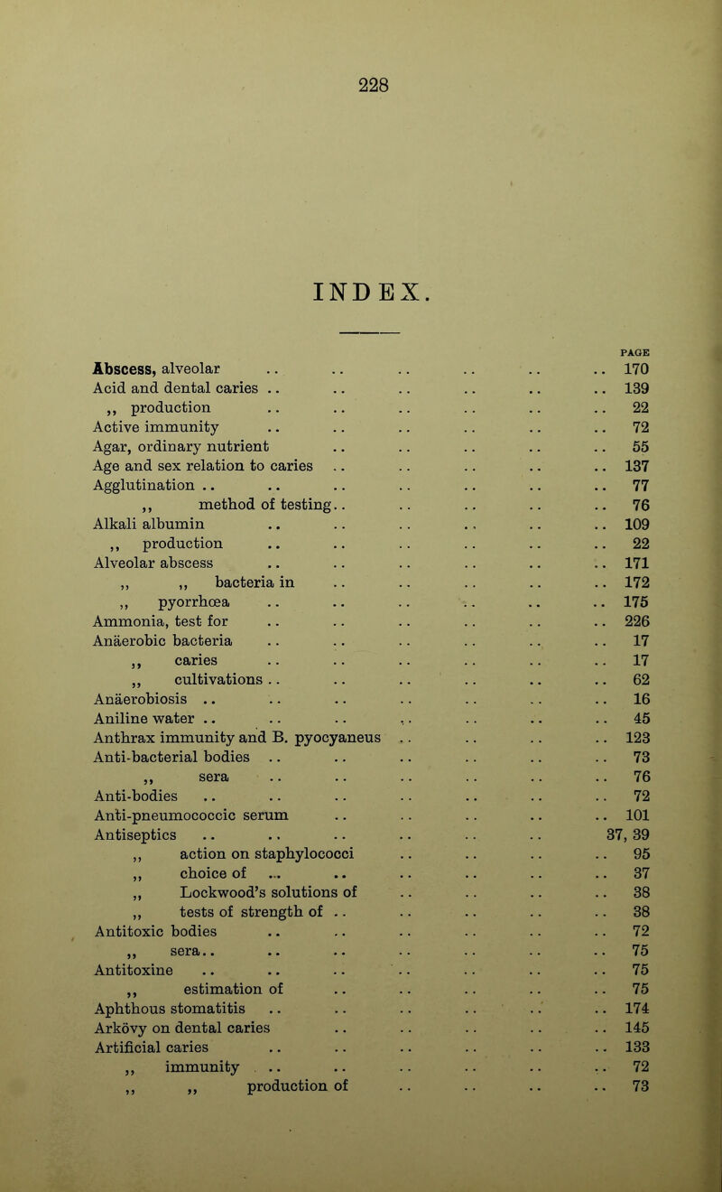 INDEX. PAGE Abscess, alveolar .. .. .. ., .. .. 170 Acid and dental caries .. .. .. .. .. .. 139 production .. .. .. .. .. ., 22 Active immunity .. ., .. .. .. .. 72 Agar, ordinary nutrient .. .. .. .. .. 55 Age and sex relation to caries .. .. .. .. .. 137 Agglutination .. .. .. .. .. .. .. 77 ,, method of testing.. .. .. .. .. 76 Alkali albumin .. .. .. ., .. .. 109 ,, production .. .. .. .. .. .. 22 Alveolar abscess .. .. .. .. .. .. 171 „ ,, bacteria in .. .. .. .. .. 172 ,, pyorrhoea .. .. .. .. .. 175 Ammonia, test for .. .. .. .. .. ,. 226 Anaerobic bacteria .. .. .. .. .. .. 17 ,, caries .. .. .. .. .. .. 17 „ cultivations.. .. .... .. .. 62 Anaerobiosis .. .. .. .. .. .. .. 16 Aniline water .. .. .. ,. .. .. .. 45 Anthrax immunity and B. pyooyaneus .. .. .. .. 123 Anti-bacterial bodies .. .... .. .. .. 73 sera .. .. .. .. .. .. 76 Anti-bodies .. .. .. .. .. 72 Anti-pneumococcic serum .. .. .. .. .. 101 Antiseptics .. .. .. .. .. .. 37, 39 ,, action on staphylococci .. .. .. .. 95 „ choice of .. .. .. .. .. 37 Lockwood's solutions of .. .. .. .. 38 ,, tests of strength of .. .. .. .. .. 38 Antitoxic bodies .. .. .. .. .. .. 72 sera.. .. .. .. .. .. .. 75 Antitoxine .. .. .. .. .. .. .. 75 estimation of .. .. .. .. .. 75 Aphthous stomatitis .. .. .. .... .. 174 Arkovy on dental caries .. .. .. .... 145 Artificial caries .. .. .. .. .. . - 133 immunity ... .. .. .. .. 72 „ production of .. .. .. .. 73