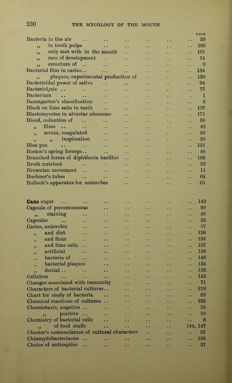 PAGE Bacteria in the air .. .. .. .. .. .. 29 in tooth pulps .. .. .. .. 166 ,, only met with in the mouth .. .. .. .. 181 rate of development .. .. .. ... .. 14 structure of .. .. .. .. .. .. 9 Bacterial film in caries.. .. .. .. .. .. 134 plaques, experimental production of .. .. .. 138 Bactericidal power of saliva , . .. ., .. .. 94 Bacteriolysis .. .. .. .. .. ..' .. 77 Bacterium .. .. .. .. .. .. , . 1 Baumgarten's classification .. .. .. .. .. 2 Black on lime salts in teeth .. .. .. .. .. 137 Blastomycetes in alveolar abscesses .. .. .. .. 171 Blood, collection of .. .. .. .. .. .. 58 „ films .. .. .. .. .. ..43 ,, serum, coagulated .. .. .. .. .. 58 ,, „ inspissation .. .. .. .. ,. 35 Blue pus .. .. .. .. ..121 Boston's spring forceps.. .. .. .. .. .. 48 Branched forms of diphtheria bacillus .. .. .. .. 106 Broth nutrient .. .. .. .. .. .. 53 Brownian movement .. .. .. .. .. .. 11 Buchner's tubes .. .. .. .. .. .. 64 Bullock's apparatus for anaerobes .. .. .. .. 65 Cane sugar .. .. .. .. .. .. .. 142 Capsule of pneumococcus .. .. .. .. .. 99 staining .. .. .. .. ..48 Capsules ... .. .. .. .. .. 32 Caries, anaerobic .. .. .. .. .,. ..17 „ and diet .. .. .. .. .. .. 138 ,, and flour .. .. .. . . .. .. 134 „ and lime salts .. .. . - .. .. .. 157 ,, artificial .. .. .. .. .. .. 133 ,, bacteria of .. .. .. .. .. .. 148 ,, bacterial plaques .. .. .. .. .. 134 „ dental.. .. .. .. ..133 Cellulose .. .. .. • - - - •. .. 142 Changes associated with immunity .. .. .. .. 71 Characters of bacterial cultures.. .. .. .. .. 219 Chart for study of bacteria .. .. .. .. .. 69 Chemical reactions of cultures .. .. .. .. .. 225 Chemiotaxis, negative .. .. .. .. .. .. 78 „ positive .. .. .. .. .. .. 78 Chemistry of bacterial cells .. . . .. .. .. 8 „ of food stuffs .. .. .. .. 144, 147 Chester's nomenclature of cultural characters .. .. .. 67 Chlamydobacteriacese .. .. .. .. .. .. 183 Choice of antiseptics .. .. .. .. .. .. 37