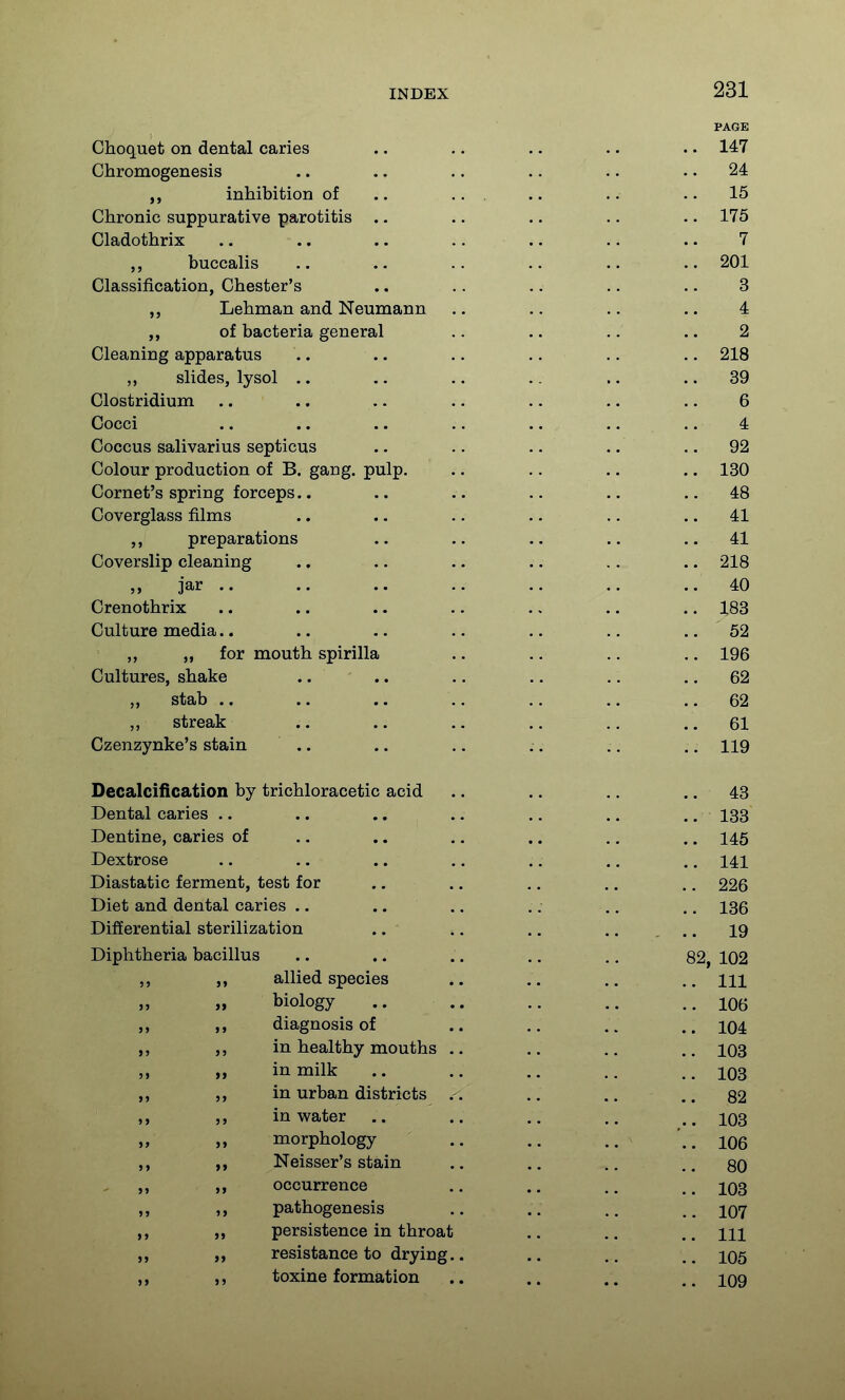 PAGE Choquet on dental caries .. .. .. .. .. 147 Chromogenesis .. .. .. .. .. .. 24 inhibition of .. ... .. .. ..15 Chronic suppurative parotitis .. .. .. .. .. 175 Cladothrix .. .. .. .. .. .. .. 7 buccalis .. .. .. .. .. .. 201 Classification, Chester's .. .. .. .. .. 3 Lehman and Neumann .. .. .. .. 4 of bacteria general .. .. .. .. 2 Cleaning apparatus .. .. .. .. .. .. 218 slides, lysol .. .. .. .. .. .. 39 Clostridium .. .. .. .. .. .. .. 6 Cocci .. .. .. .. .. .. .. 4 Coccus salivarius septicus .. .. .. .. .. 92 Colour production of B. gang. pulp. .. .. .. .. 130 Cornet's spring forceps.. .. .. .. .. .. 48 Coverglass films .. .. .. .. .. .. 41 preparations .. .. .. .. .. 41 Coverslip cleaning .. .. .. .. .. .. 218 „ jar .. .. .. .. .. .. ..40 Crenothrix .. .. .. .. .. .. 183 Culture media.. .. .. .. .. .. .. 52 „ „ for mouth spirilla .. .. .. .. 196 Cultures, shake .. .. .. .. .. .. 62 stab .. .. .. .. .. .. .. 62 streak .. .. .. .. ,, .. 61 Czenzynke's stain .. .. .. .. ,. .. 119 Decalcification by trichloracetic acid .. .. .. .. 43 Dental caries .. .. .. .. .. .. ,. 133 Dentine, caries of ,. .. .. .... .. 145 Dextrose .. .. .. .. ., .. .. 141 Diastatic ferment, test for .... .. .. .. 226 Diet and dental caries .. .. ., .. .. .. 136 Differential sterilization .. .. .. I9 Diphtheria bacillus .. .. .. .. ,. 82, 102 ,, allied species .. .. .. m » biology .. .. .. ..106 j> >> diagnosis of .. .. . . .. 104 in healthy mouths .. .. .. 103 » in milk .. .. .. ..103 in urban districts .-. .. .. ..82 >) )> in water .. .. .. 103 » n morphology .. .. ..106 ,, Neisser's stain .. .. ..80 ,, ,, occurrence .. .. 103 ,, pathogenesis .. .. 107 ,, „ persistence in throat .. ,. m ,, resistance to drying.. .. .. 105 ,, ,, toxine formation .. .. .. 109