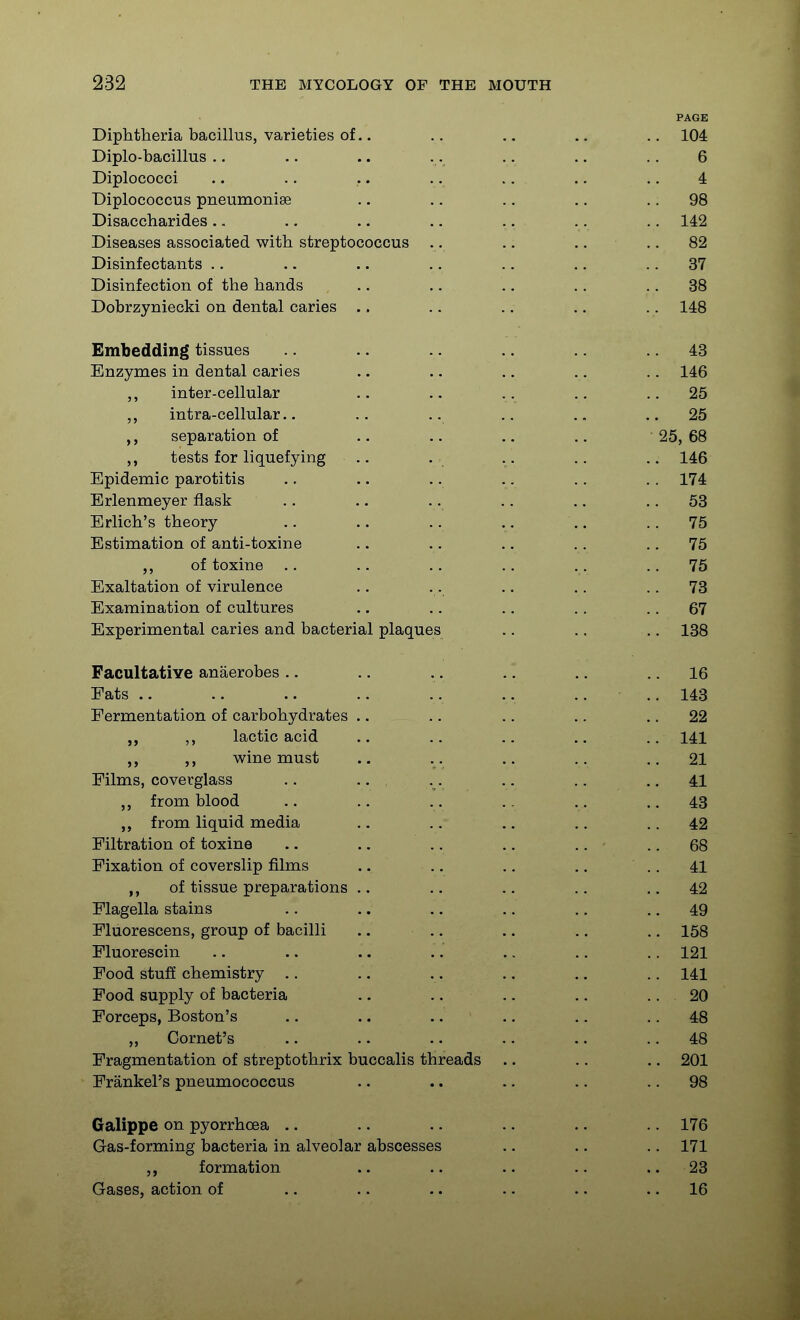 PAGE Diphtheria bacillus, varieties of.. .. .. .. .. 104 Diplo-bacillus .. .. .. .. .. .. .. 6 Diplococci .. .. .. .. .. .. .. 4 Diplococcus pneumoniae .. .. .. .. .. 98 Disaccharides .. ., .. .. .. .. .. 142 Diseases associated with streptococcus . . .. .. .. 82 Disinfectants .. .. .. .. .. .. .. 37 Disinfection of the hands .. .. ., .. .. 38 Dobrzyniecki on dental caries .. .. .. .. .. 148 Embedding tissues .. .. .. .. 43 Enzymes in dental caries .. .. .. .. .. 146 ,, inter-cellular .. .. .. .. ..25 intra-cellular.. .. .. .. .. ..25 separation of .. .. .. .. 25,68 tests for liquefying .. .. .. .. 146 Epidemic parotitis .. .. .. .. .. .. 174 Erlenmeyer flask .. .. .. .. .. .. 53 Erlich's theory .. .. .. .. .. .. 75 Estimation of anti-toxine .. .. .. .. .. 75 of toxine .. .. .. .. . . ..75 Exaltation of virulence .. .. .. .. .. 73 Examination of cultures ., .. .. .. .. 67 Experimental caries and bacterial plaques .. .. .. 138 Facultative anaerobes .. .. .. .. .. .. 16 Fats .. .. .. ., .. .. .. 143 Fermentation of carbohydrates .. .. .. .. .. 22 ,, lactic acid .. .. .. .. 141 wine must .. . . .. .. ..21 Films, coverglass .. .. . . . . .. ..41 from blood .. .. . . .. . , ..43 from liquid media .. .. .. .. .. 42 Filtration of toxine .. .. .. ., .. .. 68 Fixation of coverslip films .. .. .. ,. .. 41 of tissue preparations .. .. .. .. ..42 Flagella stains .. .. .. .. .. .. 49 Fluorescens, group of bacilli .. .. .. .. .. 158 Fluorescin .. .. .. .. .. .. .. 121 Food stuff chemistry .. .. .. .. .. .. 141 Food supply of bacteria .. .. .. .. .. 20 Forceps, Boston's .. .. .. .. .. .. 48 „ Cornet's .. .. .. .. .. .. 48 Fragmentation of streptothrix buccalis threads .. .. .. 201 Frankel's pneumococcus .. .. .. .. .. 98 Galippe on pyorrhoea .. .. .. .. .. 176 Gas-forming bacteria in alveolar abscesses .. .. .. 171 formation .. .. .. ..23 Gases, action of .. .. .. .. .. .. 16