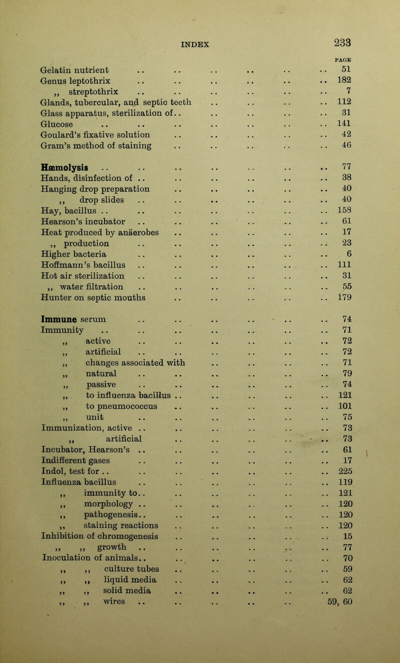 Gelatin nutrient Genus leptothrix streptothrix Glands, tubercular, and septic teeth Glass apparatus, sterilization of Glucose Goulard's fixative solution Gram's method of staining Haemolysis Hands, disinfection of .. Hanging drop preparation ,, drop slides Hay, bacillus .. Hearson's incubator Heat produced by anaerobes ,, production Higher bacteria Hoffmann's bacillus Hot air sterilization ,, water filtration Hunter on septic mouths Immune serum Immunity ,, active ,, artificial changes associated with „ natural ,, passive ,, to influenza bacillus ,, to pneumococcus ,, unit Immunization, active .. artificial Incubator, Hearson's .. Indifferent gases Indol, test f or .. Influenza bacillus immunity to.. ,, morphology ,, pathogenesis.. ,, staining reactions Inhibition of chromogenesis „ growth .. Inoculation of animals.. ,, ,, culture tubes liquid media ,, ,, solid media wires ..