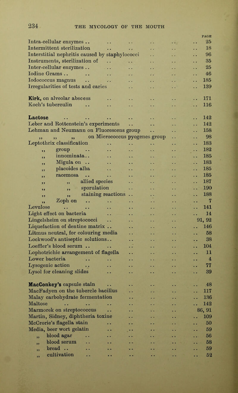 PAGE Intra-cellular enzymes .. .. .. .. .. .. 25 Intermittent sterilization .. .. .. .. .. 18 Interstitial nephritis caused by staphylococci .. .. .. 96 Instruments, sterilization of .. .. .. .. .. 35 Inter-cellular enzymes ., ,. .. .. .. .. 25 Iodine Grams .. .. .. .. .. .. .. 46 lodococcus magnus .. .. .. .. .. .. 185 Irregularities of tests and caries .. .. .. .. 139 Kipk, on alveolar abscess .. .. .. .. .. 171 Koch's tuberculin .. .. .. .. .. .. 116 Lactose .. .. .. .. .. 142 Leber and Rottenstein's experiments .. .. .. .. 142 Lehman and Neumann on Fluorescens group .. .. .. 158 on Micrococcus pyogenes group .. .. 98 Leptothrix classification .. .. .. .. .. 183 group .. .. .. .. .. .. 182 innominata.. .. .. .. 185 „ Migula on .. .. .. .. .. .. 183 placoides alba .. .. .. .. .. 185 ,, racemosa .. .. .. .. .. .. 185 „ allied species .. .. .. .. 187 sporulation .. .. .. .. 190 „ staining reactions .. .. .. .. 188 „ Zoph on .. .. .. .. .. .. 7 Levulose . c .. .. .. .. .. .. 141 Light effect on bacteria .. .. ... .. .. 14 Lingelsheim on streptococci .. .. .. .. 91, 92 Liquefaction of dentine matrix .. .. .. .. .. 146 Litmus neutral, for colouring media .. .. .. .. 58 Lockwood's antiseptic solutions.. .. .. .. .. 38 Loeffler's blood serum .. .. .. .. .. .. 104 Lophotrichic arrangement of flagella .. .. .. .. 11 Lower bacteria .. .. .. .. .. .. 4 Lysogenic action .. .. .. .. .. .. 77 Lysol for cleaning slides .. .. .. .. .. 39 MacConkey's capsule stain .. .. .. .. .. 48 MacFadyen on the tubercle bacillus .. .. .. .. 117 Malay carbohydrate fermentation .. .. ,. .. 136 Maltose .. .. .. .. .. .. .. 142 Marmorek on streptococcus .. .. .. .. 86, 91 Martin, Sidney, diphtheria toxine .. .. .. .. 109 McGrorie's flagella stain .. .. .. .. .. 50 Media, beer wort gelatin .. .. .. .. .. 59 „ blood agar .. .. .. .. .. .. 56 blood serum .. .. .. .. .. .. 58 „ bread .. .. .. .. ..59 cultivation .. .. .. .. .. .. 52