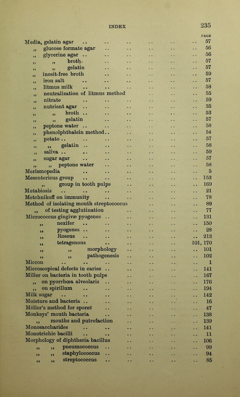 PAGE Media, gelatin agar .. .. .. .. .. .. 57 „ glucose formate agar .. .. .. .. .. 56 ,, glycerine agar .. .. .. .. .. .. 56 broth. .. .. .. .. ..57 „ gelatin .. .. .. .. .. 57 inosit-free broth .. .. .. .. .. 59 iron salt .. .. . . .. .. ..57 ,, litmus milk .. .. .. .. .. 58 neutralization of litmus method .. .. 55 nitrate .. .. .. . ■ .. .. 59 „ nutrient agar .. .. .. .. .. 35 broth .. .. .. .. 53 gelatin .. .. ..57 peptone water .. .. .. .. ..58 „ phenolphthalein method.. .. ..54 potato .. .. .. .. .. .. .. 57 „ gelatin .. .. ..58 ,, saliva .. .. .. .. .. .. .. 59 „ sugar agar .. .. .. .. .. .. 57 n >> peptone water .. .. .. .. .. 58 Merismopedia .. .. .. .. .. .. 5 Mesentericus group .. .. .. .. .. .. 153 „ group in tooth pulps .. .. ... .. 169 Metabiosis .. .. .. .. .. .. .. 21 Metchnikoff on immunity .. .. .. .. ., 78 Method of isolating mouth streptococcus .. .. .. 89 of testing agglutination .. .. .. ..11 Micrococcus gingivae pyogenes .. .. .. .. .,131 nexifer .. .. .. .. .. .. 150 I) pyogenes .. .. .. .. .. .. 28 „ Roseus .. .. .. .. .. .. 213 „ tetragenous .. .. .. .. 101, 170 „ morphology .. .. .. 101 „ „ pathogenesis .. .. .. .. 102 Micron .. .. .. .. .. .. .. 1 Microscopical defects in caries .. .. .. .. ., 141 Miller on bacteria in tooth pulps ,. .. .. .. 167 on pyorrhoea alveolaris .. ., .. .. .. 176 ,, on spirillum .. .. .. .. .. .. 194 Milk sugar .. .. .. .. .. .. .. 142 Moisture and bacteria .. .. .. .. .. .. 16 Moller's method for spores .. .. .. .. 47 Monkeys' mouth bacteria .. .. .. .. 138 ,, mouths and putrefaction .. .. .. , .. 139 Monosaccharides .. .. .. ., .. .. 141 Monotrichic bacilli .. .. .. .. ,. .. 11 Morphology of diphtheria bacillus .. .. .. .. 106 „ pneumococcus .. .. .. .. .. 99 staphylococcus .. .. .. .. .. 94 ,, streptococcus .. .. .. .. .. 85