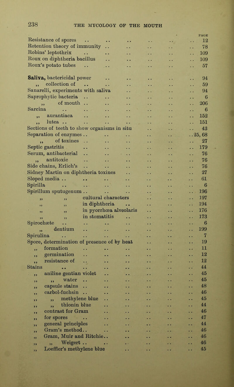 PAGE Resistance of spores .. .. .. .. .. .. 12 Retention theory of immunity .. .. ., .. .. 78 Robins' leptothrix .. .. .. .. .. .. 109 Roux on diphtheria bacillus .. .. ,. .. .. 109 Roux's potato tubes .. .. ,. .. .. .. 57 Saliva, bactericidal power .. .. .. .. .. 94 collection of .. .. .. ., .. .. 59 Sanarelli, experiments with saliva .. .. .. .. 94 Saprophytic bacteria .. .. .. .. .. .. 6 of mouth .. .. .. .. 206 Sarcina .. .. .. .. .. .. .. 6 aurantiaca .. .. .. .. .. .. 152 lutea .. .. ..... .. .. 151 Sections of teeth to show organisms in situ .. . . ..43 Separation of enzymes .. .. .. .. .. .. 25, 68 of toxines .. .. .. .. .. .. 27 Septic gastritis .. .. .. .. .. .. 179 Serum, antibacterial .. .. .. .. .. .. 76 ,, antitoxic .. .. .. .. .. .. 76 Side chains, Erlich's .. .. .. .. .. .. 76 Sidney Martin on diphtheria toxines .. .. .. .. 27 Sloped media .. .. .. .. .. .. .. 61 Spirilla .. .. .. .. .. .. .. 6 Spirillum sputugenum .. .. .. .. .. .. 196 ,, ,, cultural characters .. .. ..197 ,, ,, in diphtheria .. .. .. .. 194 „ ,, in pyorrhoea alveolaris .. .. .. 176 ,, in stomatitis .. .. .. .. 173 Spirochsete .. .. .. .. .. .. .. 6 dentium .. ,. .. .. ... .. 199 Spirulina .. .. .. .. .. .. .. 7 Spore, determination of presence of by heat .. .. .. 19 ,, formation .. .. .. .. .. ..11 ,, germination .. .. .. .. .. .. 12 ,, resistance of .. .. .. .. .. .. 12 Stains .. .. .. .. .. .. .. 44 aniline gentian violet .. .. .. ..45 water .. .. .. .. ..45 capsule stains .. .. .. .. .. .. 48 ,, carbol-fuchsin .. .. .. .. .. ..46 ,, methylene blue .. .. .. .. ..45 ,, thionin blue .. .. .. .. ..44 ,, contrast for Gram .. .. .. .. .. 46 for spores .. .. .. .. .. ..47 general principles .. .. .. .. ..44 Gram's method.. .. .. .. .. ..46 ,, Gram, Muir and Ritchie.. .. .. .. ..46 ,, Weigert .. .. .. .. ..46 ,, Loeffler's methylene blue .. .. .. ..45