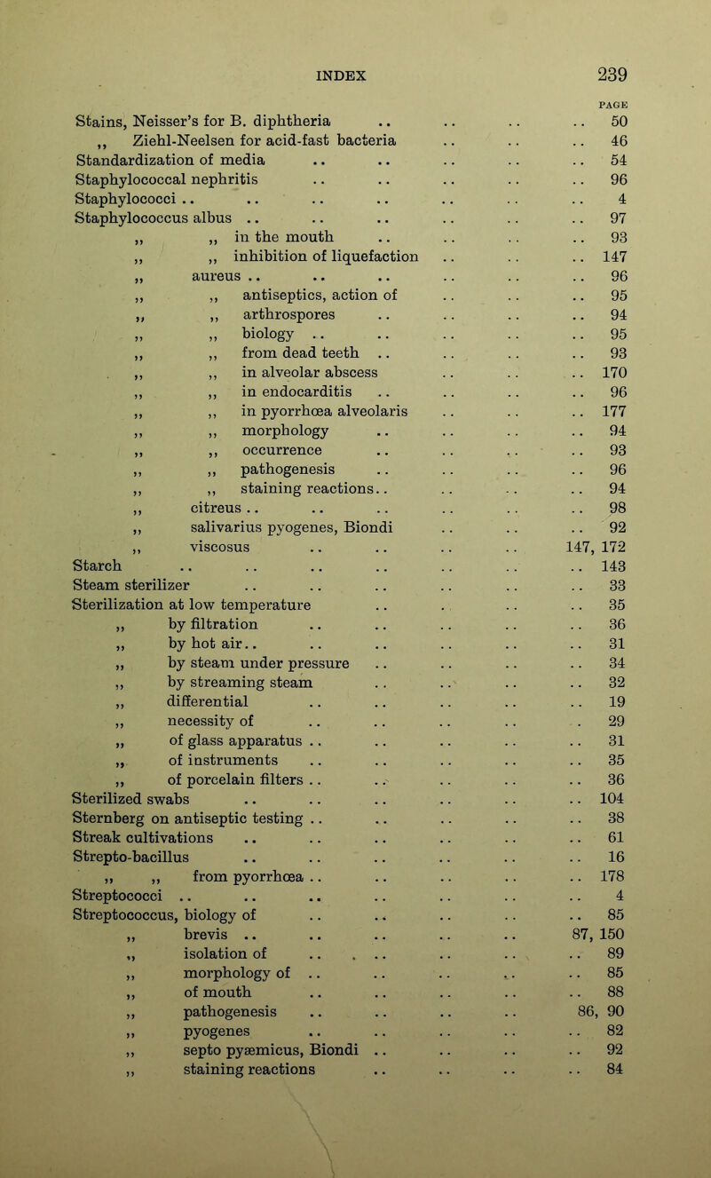 PAGE stains, Neisser's for B. diphtheria .. ., .. .. 50 ,, Ziehl-Neelsen for acid-fast bacteria .. .. .. 46 Standardization of media .. .. .. .. .. 54 Staphylococcal nephritis .. .. .. .. .. 96 Staphylococci .. .... .. .. .. .. 4 Staphylococcus albus .. .. .. .. .. .. 97 ,, in the mouth .. .. .. .. 93 ,, ,, inhibition of liquefaction .. . . .. 147 „ aureus .. .. .. .. .. .. 96 antiseptics, action of .. .. .. 95 „ ,, arthrospores .. .. .. .. 94 „ biology .. .. .. .. ., 95 „ ,, from dead teeth .. .. .. .. 93 ,, in alveolar abscess .. .. .. 170 ,, ,, in endocarditis .. .. .. .. 96 „ ,, in pyorrhoea alveolaris .. .. .. 177 „ ,, morphology .. .. .. ..94 „ occurrence .. .. .. ., 93 ,, ,, pathogenesis .. .. .. .. 96 „ ,, staining reactions.. .. .. ..94 citreus .. .. .. .. .. .. 98 ,, salivarius pyogenes, Biondi .. .. .. 92 viscosus .. ,. .. .. 147, 172 Starch .. .. .. .. .. .. .. 148 Steam sterilizer .. .. .. .. .. .. 33 Sterilization at low temperature .. .. .. .. 35 by filtration .. .. ., .. .. 36 „ by hot air.. .. .. .. .. .. 31 „ by steam under pressure .. .. .. .. 34 ,, by streaming steam ., .. .. .. 32 „ differential .. .. .. .. .. 19 ,, necessity of .. .. .. .. .29 „ of glass apparatus .. .. .. .. .. 31 „ of instruments .. .. .. .. .. 35 „ of porcelain filters .. .. .. .. .. 36 Sterilized swabs .. .. .. .. .. .. 104 Sternberg on antiseptic testing .. .. .. .. .. 38 Streak cultivations .. .. .. .. .. ,. 61 Strepto-bacillus .. .. .. .. .. .. 16 „ ,, from pyorrhoea .. .. .. .. .. 178 Streptococci .. .. .. .. .. .. .. 4 Streptococcus, biology of .. . * .. .. .. 85 „ brevis .. .. .. .. .. 87, 150 „ isolation of .. .. , .. 89 ,, morphology of .. .. .. .. .. 85 ,, of mouth .. .. .. .. .. 88 ,, pathogenesis .. .. ., .. 86, 90 pyogenes .. .. .. .. ..82 ,, septo pysemicus, Biondi .. .. .. ..92 ,, staining reactions .. .. .. ..84