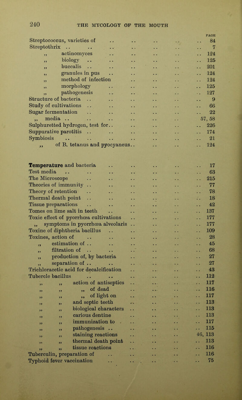 PAGE Streptococcus, varieties of .. .. .. .. .. 84 Streptothrix .. .. .. .. .. .. .. 7 actinomyces .. .. .. .. .. 124 „ biology .. .. .. .. .. .. 125 „ buccalis .. .. .. .. .. .. 201 ,, granules in pus .. .. .. .. .. 124 ,, method of infection .. .. .. ,. 124 ,, morphology .. ,. .. .. .. 125 ,, pathogenesis .. .. .. .. .. 127 Structure of bacteria .. .. .. .. .. .. 9 Study of cultivations .. .. .. .. .. .. 66 Sugar fermentation .. .. .. .. .. .. 22 ,, media .. .. .. .. .. .. 57, 58 Sulphuretted hydrogen, test for.. .. .. .. .. 226 Suppurative parotitis .. .. .. .. .. .. 174 Symbiosis .. .. .. .. .. .. .. 21 of B. tetanus and pyocyaneus.. .. .. .. 124 Temperature and bacteria .. .. .. .. .. 17 Test media .. .. .. .. .. .. .. 63 The Microscope .. .. .. .. .. .. 215 Theories of immunity .. .. .. .. .. .. 77 Theory of retention ., .. .. .. .. .. 78 Thermal death point .. .. .. .. .. .. 18 Tissue preparations .. .. .. .. .. .. 42 Tomes on lime salt in teeth .. .. .. .. .. 137 Toxic effect of pyorrhoea cultivations .. .. .. .. 177 ,, symptoms in pyorrhoea alveolaris .. .. .. .. 177 Toxine of diphtheria bacillus .. .. .. .. .. 109 Toxines, action of .. .. .. .. .. .. 28 „ estimation of .. .. .. .. .. .. 45 filtration of .. .. .. .. .. .. 68 production of, by bacteria .. .. .. .. 27 separation of .. . .. .. .. .. .. 27 Trichloracetic acid for decalcification .. .. .. .. 43 Tubercle bacillus .. .. .. .. .. .. 112 „ action of antiseptics .. .. .. .. 117 „ of dead .. .. .. .. 116 „ „ of light on .. .. ..117 „ and septic teeth .. .. .. .. 113 ,, ,, biological characters .. .. .. . • 113 ,, ,, carious dentine .. .. .. .. 113 ,, ,, immunization to . .. .. .. .. 117 ,, pathogenesis .. .. .. .. .. 115 ,, ,, staining reactions .. .. .. 40, 113 ,, „ thermal death point .. .. .. .. 113 ,, tissue reactions .. .. .. •. 116 Tuberculin, preparation of .. .. .. .. .. 116 Typhoid fever vaccination .. ... .. .. .. 75