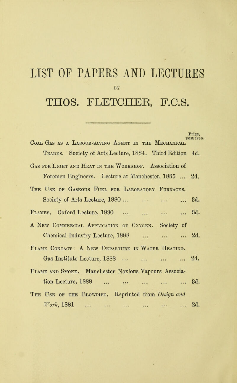 LIST OF PAPERS AND LECTURES BY THOS. FLETCHER, F.C.S. Price, post free. Coal Gas as a Labour-saving Agent in the Mechanical Trades. Society of Arts Lecture, 1884. Third Edition 4d. Gas for Light and Heat in the Workshop. Association of Foremen Engineers. Lecture at Manchester, 1885 ... 2d. The Use of Gaseous Fuel for Laboratory Furnaces. Society of Arts Lecture, 1880 . ... ... 3d. Flames. Oxford Lecture, 1890 ... 3d. A New Commercial Application of Oxygen. Society of Chemical Industry Lecture, 1888 ... ... ... 2d. Flame Contact : A New Departure in Water Heating. Gas Institute Lecture, 1888 2d. Flame and Smoke. Manchester Noxious Vapours Associa- tion Lecture, 1888 3d. The Use of the Blowpipe. Reprinted from Design and Work, 1881 2d.