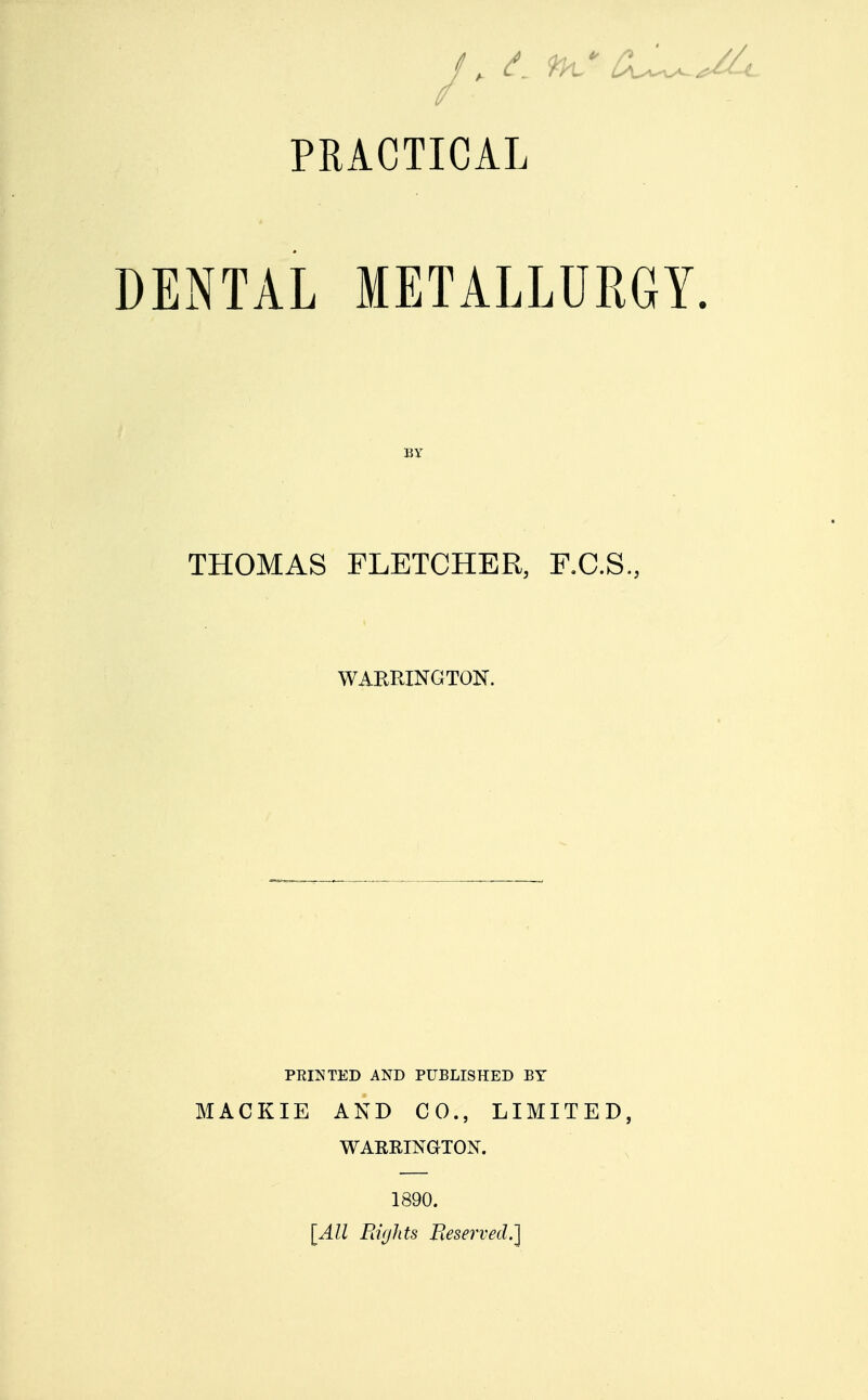 PRACTICAL DENTAL METALLURGY. BY THOMAS FLETCHER, F.C.S., WARRINGTON. PRINTED AND PUBLISHED BY MACKIE AND CO., LIMITED, WARRINGTON. 1890. [All Flights Reserved.]