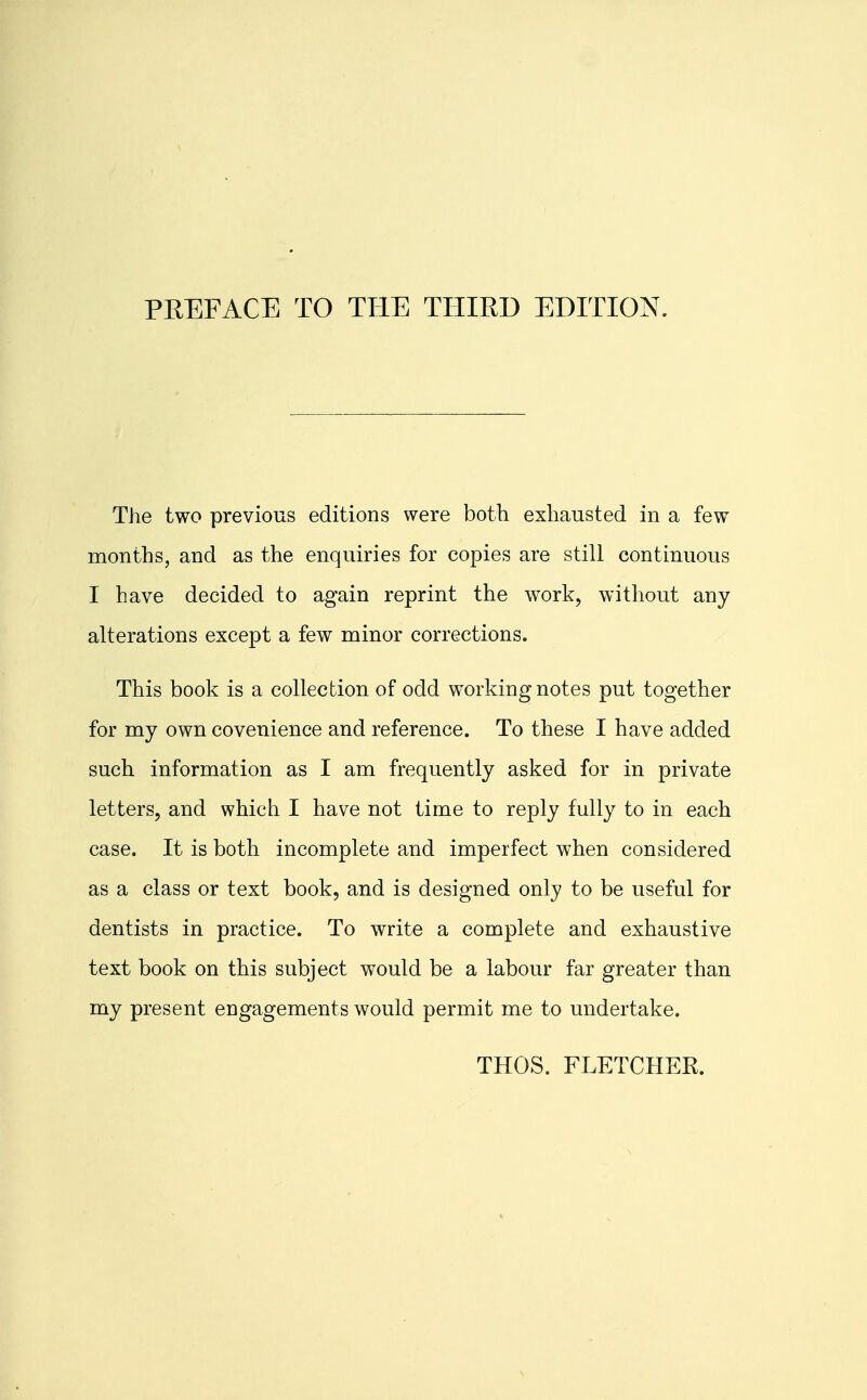 PREFACE TO THE THIRD EDITION. The two previous editions were both exhausted in a few months, and as the enquiries for copies are still continuous I have decided to again reprint the work, without any alterations except a few minor corrections. This book is a collection of odd working notes put together for my own covenience and reference. To these I have added such information as I am frequently asked for in private letters, and which I have not time to reply fully to in each case. It is both incomplete and imperfect when considered as a class or text book, and is designed only to be useful for dentists in practice. To write a complete and exhaustive text book on this subject would be a labour far greater than my present engagements would permit me to undertake. THOS. FLETCHER.
