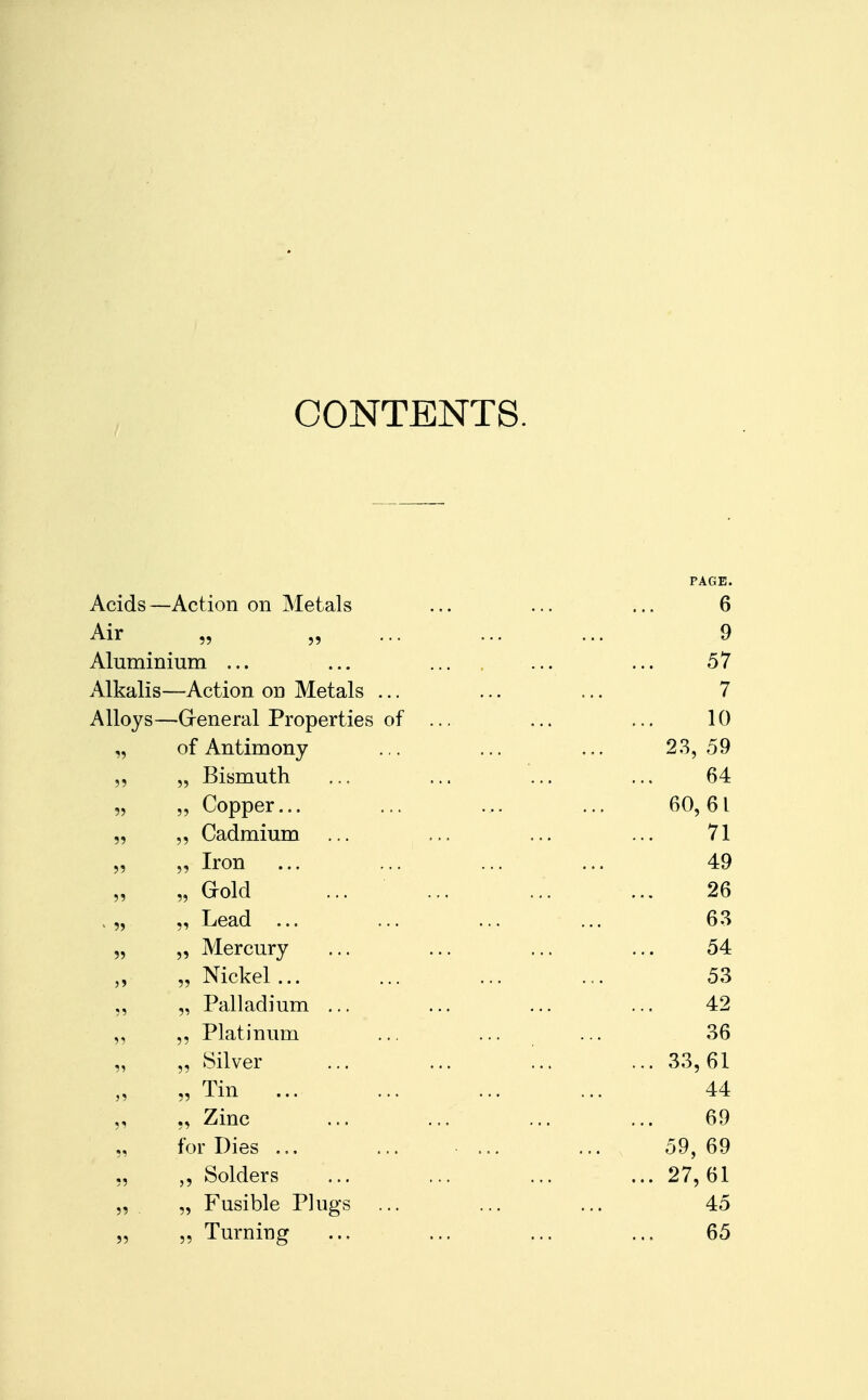 CONTENTS. PAGE. Acids —Action on Metals ... ... ... 6 Air „ „ ... ... ... 9 Aluminium ... ... ... ... ... 57 Alkalis—Action on Metals ... ... ... 7 Alloys—General Properties of ... ... ... 10 „ of Antimony .,. ... ... 23,59 ,, „ Bismuth ... ... ... ... 64 „ „ Copper... ... ... ... 60,61 „ Cadmium ... ... ... ... 71 „ „ Iron ... ... ... ... 49 „ Gold ... ... ... ... 26 , „ „ Lead ... ... ... ... 63 „ „ Mercury ... ... ... ... 54 „ Nickel ... ... ... ... 53 „ Palladium ... ... ... ... 42 „ „ Platinum ... ... ... 36 „ „ Silver ... ... ... ... 33,61 „ Tin 44 „ „ Zinc ... ... ... ... 69 „ for Dies ... ... ... ... 59, 69 ,, Solders ... ... ... ... 27,61 „ „ Fusible Plugs ... ... ... 45 „ „ Turning ... ... ... ... 65