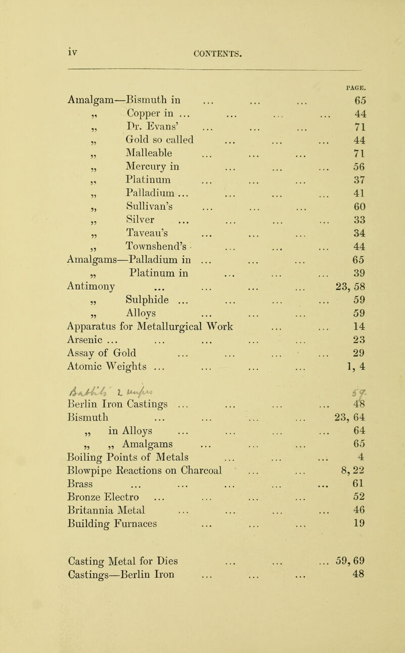 Amalgam—Bismuth in „ Copper in ... Pr. Evans' „ Grold so called „ Malleable „ Mercury in „ Platinum „ Palladium ... „ Sullivan's „ Silver „ Taveau's „ Townshend's • Amalgams—Palladium in „ Platinum in Antimony „ Sulphide ... „ Alloys Apparatus for Metallurgical Work Arsenic ... Assay of Gold Atomic Weights ... &kMI£> I ^/^> Berlin Iron Castings ... Bismuth „ in Alloys „ „ Amalgams Boiling Points of Metals Blowpipe Beactions on Charcoal Brass Bronze Electro Britannia Metal Building Furnaces Casting Metal for Dies Castings—Berlin Iron