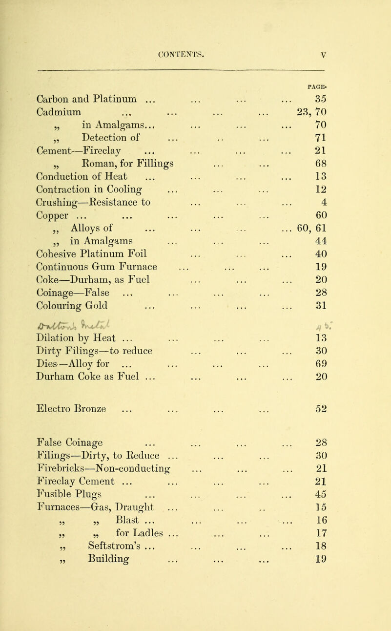 PAGE. Carbon and Platinum ... ... ... ... 35 Cadmium ... ... ... ... 23,70 „ in Amalgams... ... ... ... 70 „ Detection of ... .. ... 71 Cement—Fireclay ... ... ... ... 21 „ Koman, for Fillings ... ... 68 Conduction of Heat ... ... ... ... 13 Contraction in Cooling ... ... ... 12 Crushing—Kesistance to ... ... ... 4 Copper ... ... ... ... ... 60 „ Alloys of ... ... ... ... 60, 61 „ in Amalgams ... .,. ... 44 Cohesive Platinum Foil ... ... ... 40 Continuous Gum Furnace ... ... ... 19 Coke—Durham, as Fuel ... ... ... 20 Coinage—False ... ... ... ... 28 Colouring Gold ... ... ... ... 31 Dilation by Heat ... ... ... ... 13 Dirty Filings—to reduce ... ... ... 30 Dies—Alloy for ... ... ... ... 69 Durham Coke as Fuel ... ... ... ... 20 Electro Bronze ... ... ... ... 52 False Coinage ... ... ... ... 28 Filings—Dirty, to Eecluce ... ... ... 30 Firebricks—Non-conducting ... ... ... 21 Fireclay Cement ... ... ... ... 21 Fusible Plugs ... ... ... ... 45 Furnaces—Gas, Draught ... ... .. 15 „ „ Blast ... ... ... ... 16 „ „ for Ladles ... ... ... 17 ,, Seftstrom's ... ... ... ... 18 „ Building ... ... ... 19