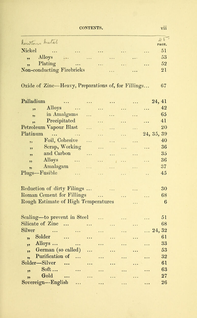 Nickel ... ... ... ... 51 „ Alloys ... ... ... ... 53 „ Plating ... ... ... ... 52 Non-conducting Firebricks ... ... 21 Oxide of Zinc—Heavy, Preparations of, for Fillings... 67 Palladium ... ... ... ... 24,41 „ Alloys ... ... ... ... 42 ,, in Amalgams ... ... ... 65 „ Precipitated ... ... ... 41 Petroleum Vapour Blast ... ... ... 20 Platinum ... ... ... ... 24, 35, 39 „ Foil, Cohesive ... ... ... 40 „ Scrap, Working ... ... ... 36 „ and Carbon ... ... ... 35 „ Alloys ... ... ... ... 36 „ Amalagam ... ... ... 37 Plugs—Fusible ... ... ... .. 45 Reduction of dirty Filings ... ... ... 30 Roman Cement for Fillings ... ... ... 68 Rough Estimate of High Temperatures ... 6 Scaling—to prevent in Steel ... ... ... 51 Silicate of Zinc ... ... ... ... 68 Silver ... ... ... ... ... 24, 32 „ Solder ... ... ... ... 61 „ Alloys ... ... ... ... ... 33 „ Grerman (so called) ... ... ... 53 „ Purification of ... ... ... ... 32 Solder—Silver ... ... ... ... 61 „ Soft... ... ... ... ... 63 „ Gold ... ... ... ... 27 Sovereign—English .,, .., .., ... 26