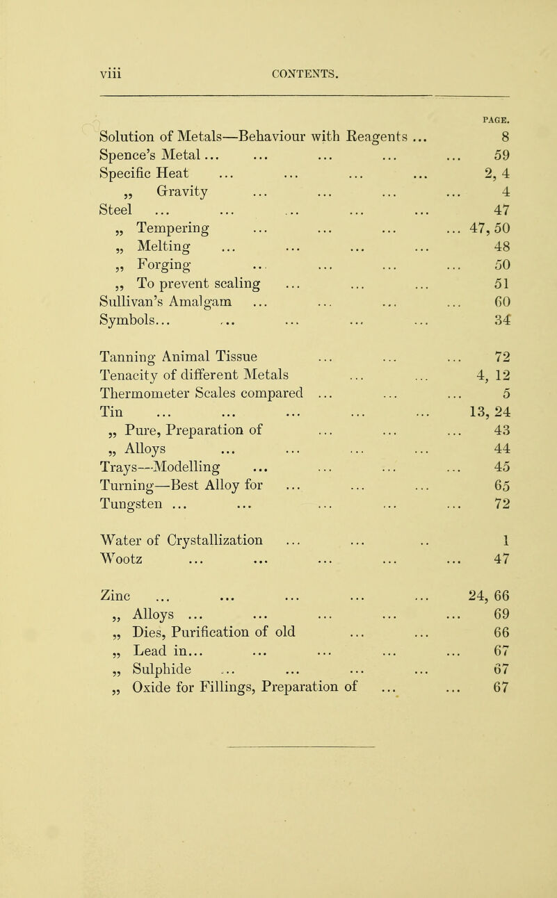 PAGE. Solution of Metals—Behaviour with Reagents ... 8 Spence's Metal ... ... ... 59 Specific Heat ... ... ... ... 2,4 „ Gravity ... ... ... ... 4 Steel ...  ... ... ... ... 47 „ Tempering ... ... ... ... 47,50 „ Melting ... ... ... ... 48 „ Forging ... ... ... ... 50 „ To prevent scaling ... ... ... 51 Sullivan's Amalgam ... ... ... ... GO Symbols... ... ... ... ... 34 Tanning Animal Tissue ... ... ... 72 Tenacity of different Metals ... ... 4,12 Thermometer Scales compared ... ... ... 5 Tin ... ... ... ... ... 13,24 „ Pure, Preparation of ... ... ... 43 „ Alloys ... ... ... ... 44 Trays—Modelling ... ... ... ... 45 Turning—Best Alloy for ... ... 65 Tungsten ... ... ... ... ... 72 Water of Crystallization ... ... .. 1 Wootz ... ... ... ... ... 47 Zinc ... ... ... ... ... 24,66 „ Alloys ... ... ... ... ... 69 „ Dies, Purification of old ... ... 66 „ Lead in... ... ... ... ... 67 „ Sulphide ... ... ... ... 67 „ Oxide for Fillings, Preparation of ... ... 67